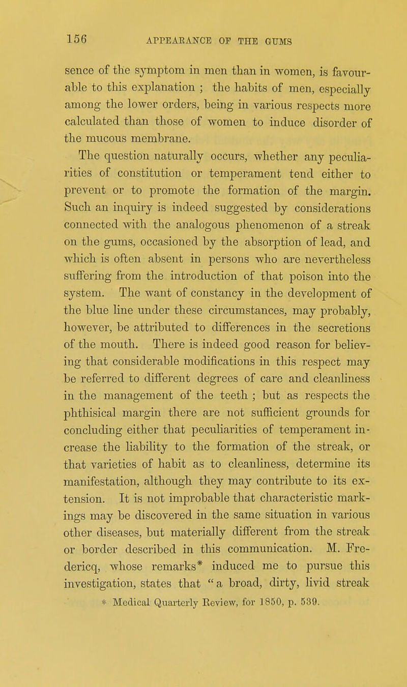 APPEARANCE OP THE GUMS sence of tlie symptom in men tlian in women, is favour- able to this explanation ; the habits of men, especially among the lower orders, being in various respects more calculated than those of women to induce disorder of the mucous membrane. The question naturally occurs, whether any peculia- rities of constitution or temperament tend either to prevent or to promote the formation of the margin. Such an inquiry is indeed suggested by considerations connected with the analogous phenomenon of a streak on the gums, occasioned by the absorption of lead, and which is often absent in persons who are nevertheless suffering from the introduction of that poison into the system. The want of constancy in the development of the blue line under these circumstances, may probably, however, be attributed to differences in the secretions of the mouth. There is indeed good reason for believ- ing that considerable modifications in this resj)ect may be referred to different degrees of care and cleanliness in the management of the teeth ; but as respects the phthisical margin there are not suflScient grounds for concluding either that peculiarities of temperament in- crease the liability to the formation of the streak, or that varieties of habit as to cleanliness, determine its manifestation, although they may contribute to its ex- tension. It is not improbable that characteristic mark- ings may be discovered in the same situation in various other diseases, but materially different from the streak or border described in this communication. M. Fre- dericq, whose remarks* induced me to pursue this investigation, states that  a broad, dirty, livid streak * Medical Quarterly Eoview, for 1850, p. 539.