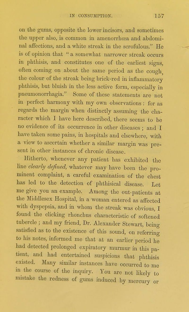 on the guais, opposite the lower incisors, and sometimes the upper also, is common in amenorrhoea and abdomi- nal aflPections, and a white streak in the scrofulous. He is of opinion that a somewhat narrower streak occurs in phthisis, and constitutes one of the earhest signs, often coming on about the same period as the cough, the colour of the streak being brick-red in inflammatory phthisis, but bluish in the less active form, especially in pneumonorrhagia. Some of these statements are not in perfect harmony with my own observations : for as regards the margin when distinctly assuming the cha- racter which I have here described, there seems to be no evidence of its occurrence in other diseases ; and I have taken some pains, in hospitals and elsewhere, with a view to ascertain whether a similar margin was pre- sent in other instances of chronic disease. Hitherto, whenever any patient has exhibited the line clearly defined, whatever may have been the pro- minent complaint, a careful examination of the chest has led to the detection of phthisical disease. Let me give you an example. Among the out-patients at the Middlesex Hospital, in a woman entered as afiected with dyspepsia, and in whom the streak was obvious, I found the cHcking rhonchus characteristic of softened tubercle ; and my friend. Dr. Alexander Stewart, being satisfied as to the existence of this sound, on referring to his notes, informed me that at an earher period he had detected prolonged expiratory murmur in this pa- tient, and had entertained suspicions that phthisis existed. Many similar instances have occurred to me in the course of the inquiry. You are not likely to mistake the redness of gums induced by mercury or