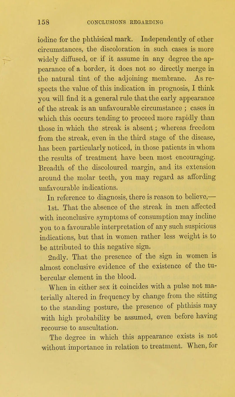 iodine for the plitliisical mark. Independently of other circumstances, the discoloration in such cases is more widely diffused, or if it assume in any degree the ap- pearance of a border, it does not so directly merge in the natural tint of the adjoining membrane. As re- spects the value of this indication in prognosis, I think you will find it a general rule that the early appearance of the streak is an unfavourable circumstance ; cases in which this occurs tending to proceed more rapidly than those in which the streak is absent; whereas freedom from the streak, even in the third stage of the disease, has been particularly noticed, in those patients in whom the results of treatment have been most encouraging. Breadth of the discoloured margin, and its extension around the molar teeth, you may regard as affording unfavourable indications. In reference to diagnosis, there is reason to beheve,— 1st. That the absence of the streak in men affected with inconclusive symptoms of consumption may incline you to a favourable interpretation of any such suspicious indications, but that in women rather less weight is to be attributed to this negative sign. 2ndly. That the presence of the sign in women is almost conclusive evidence of the existence of the tu- bercular element in the blood. When in either sex it coincides with a pulse not ma- terially altered in frequency by change from the sitting to the standing posture, the presence of phthisis may with high probability be assumed, even before having recourse to auscultation. The degree in which this appearance exists is not without importance in relation to treatment. When, for