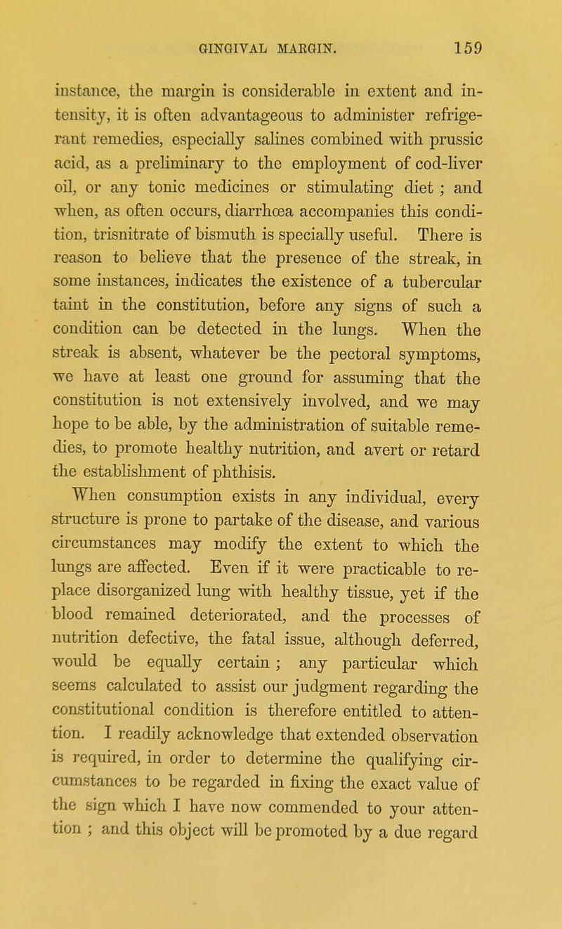 instance, the margin is considerable in extent and in- tensity, it is often advantageous to administer refrige- rant remedies, especially salines combined with prussic acid, as a preliminary to the employment of cod-liver oil, or any tonic medicines or stimulating diet; and when, as often occurs, diarrhoea accompanies this condi- tion, trisnitrate of bismuth is specially useful. There is reason to believe that the presence of the streak, in some instances, indicates the existence of a tubercular taint in the constitution, before any signs of such a condition can be detected in the lungs. When the streak is absent, whatever be the pectoral symptoms, we have at least one ground for assuming that the constitution is not extensively involved, and we may hope to be able, by the administration of suitable reme- dies, to promote healthy nutrition, and avert or retard the establishment of phthisis. When consumption exists in any individual, every structure is prone to partake of the disease, and various circumstances may modify the extent to which the lungs are affected. Even if it were practicable to re- place disorganized lung with healthy tissue, yet if the blood remained deteriorated, and the processes of nutrition defective, the fatal issue, although deferred, would be equally certain; any particular which seems calculated to assist our judgment regarding the constitutional condition is therefore entitled to atten- tion. I readily acknowledge that extended observation is required, in order to determine the qualifying cir- cumstances to be regarded in fixing the exact value of the sign which I have now commended to your atten- tion ; and this object will be promoted by a due regard