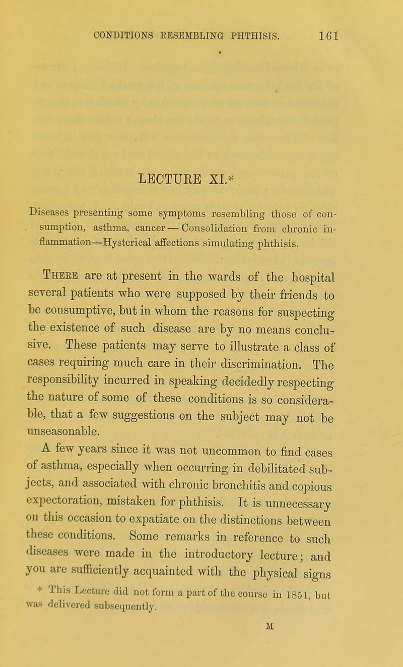 LECTUEE XI.* Diseases presenting some symptoms resembling those of con- sumption, asthma, cancer—Consolidation from chronic in- flammation—Hysterical affections simulating phthisis. There are at present in the wards of the hospital several patients who were supposed by their friends to be consumptive, but in whom the reasons for suspecting the existence of such disease are by no means conclu- sive. These patients may serve to illustrate a class of cases requiring much care in theii- discrimination. The responsibihty incurred in speaking decidedly respecting the nature of some of these conditions is so considera- ble, that a few suggestions on the subject may not be unseasonable. A few years since it was not uncommon to find cases of asthma, especially when occurring in debilitated sub- jects, and associated with chronic bronchitis and copious expectoration, mistaken for phthisis. It is unnecessary on this occasion to expatiate on the distinctions between these conditions. Some remarks in reference to such diseases were made in the introductory lecture; and you are sufficiently acquainted with the physical signs * This Lecture did not form a part of the course in 1851, but was delivered subsequently. M