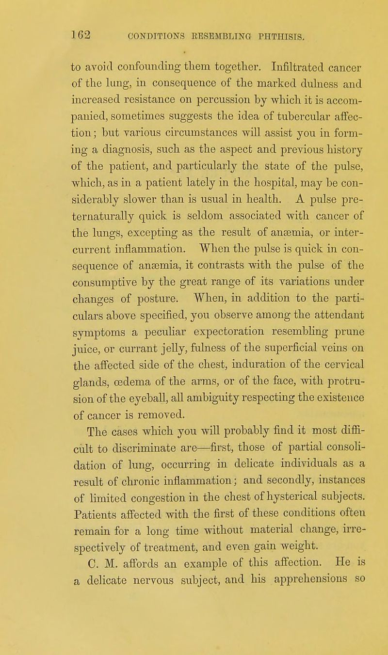 to avoid confounding tliem together. Infiltrated cancer of the lung, in consequence of the marked dulness and increased resistance on percussion by which it is accom- panied, sometimes suggests the idea of tubercular affec- tion; but various circumstances will assist you in form- ing a diagnosis, such as the aspect and previous history of the patient, and particularly the state of the pulse, which, as in a patient lately in the hospital, may be con- siderably slower than is usual in health. A pulse pre- ternaturally quick is seldom associated with cancer of the lungs, excepting as the result of anaemia, or inter- current inflammation. When the pulse is quick in con- sequence of anaemia, it contrasts with the pulse of the consumptive by the great range of its variations under changes of posture. When, in addition to the parti- culars above specified, you observe among the attendant symptoms a peculiar expectoration resembhng prune juice, or currant jelly, fulness of the superficial veins on the affected side of the chest, induration of the cervical glands, oedema of the arms, or of the face, with protru- sion of the eyeball, all ambiguity respecting the existence of cancer is removed. The cases which you will probably find it most diflSi- cult to discriminate are—^first, those of partial consoli- dation of lung, occurring in dehcate individuals as a result of chronic inflammation; and secondly, instances of limited congestion in the chest of hysterical subjects. Patients affected with the first of these conditions often remain for a long time without material change, irre- spectively of treatment, and even gain weight. C. M. affords an example of this affection. He is a delicate nervous subject, and his apprehensions so
