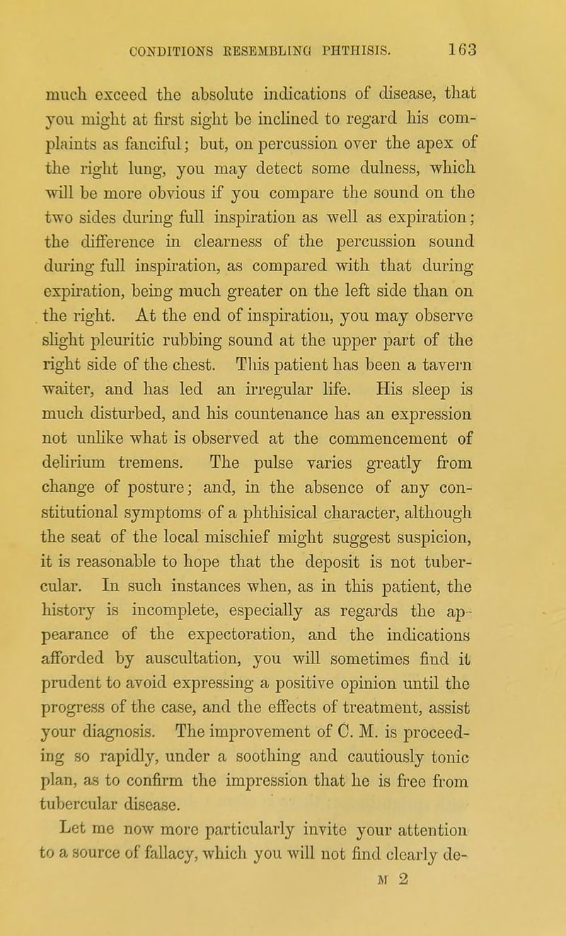 much exceed the absolute indications of disease, that you might at first sight be incHned to regard his com- plaints as fanciful; but, on percussion over the apex of the right lung, you may detect some dulness, which will be more obvious if you compare the sound on the two sides during full inspiration as well as expiration; the difference in clearness of the percussion sound during full inspiration, as compared with that during expiration, being much greater on the left side than on the right. At the end of inspiration, you may observe slight pleuritic rubbing sound at the upper part of the right side of the chest. Tliis patient has been a tavern waiter, and has led an irregular life. His sleep is much disturbed, and his countenance has an expression not unhke what is observed at the commencement of delirium tremens. The pulse varies greatly from change of posture; and, in the absence of any con- stitutional symptoms of a phthisical character, although the seat of the local mischief might suggest suspicion, it is reasonable to hope that the deposit is not tuber- cular. In such instances when, as in this patient, the history is incomplete, especially as regards the ap- pearance of the expectoration, and the indications afforded by auscultation, you will sometimes find it prudent to avoid expressing a positive opinion until the progress of the case, and the effects of treatment, assist your diagnosis. The improvement of C. M. is proceed- ing so rapidl}'-, under a soothing and cautiously tonic plan, as to confirm the impression that he is free from tubercular disease. Let me now more particularly invite your attention to a source of fallacy, Avhich you will not find clearly de- M 2