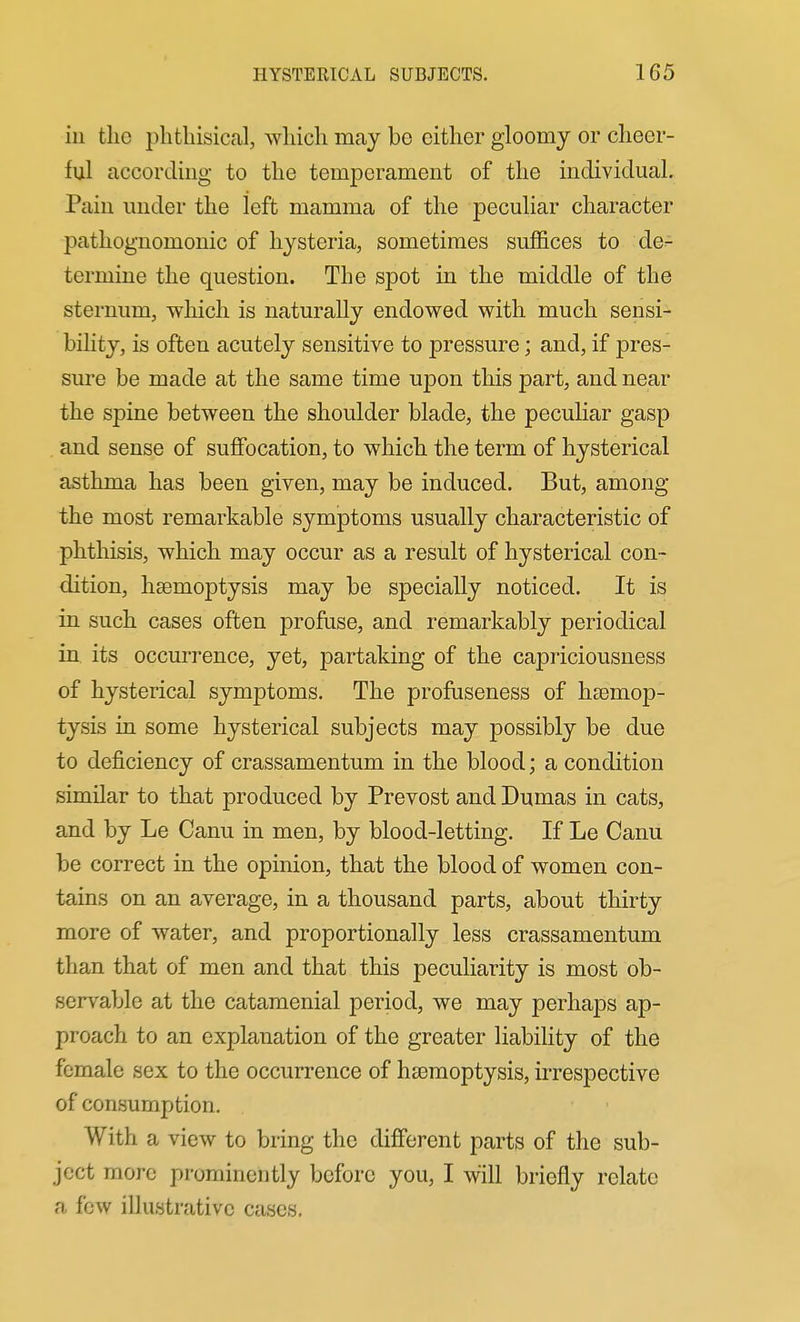 in the phthisical, wliich may bo either gloomy or cheer- ful according to the temperament of the individual. Pain under the left mamma of the peculiar character pathognomonic of hysteria, sometimes suffices to de- termine the question. The spot in the middle of the sternum, which is naturally endowed with much sensi- bility, is often acutely sensitive to pressure; and, if pres- sure be made at the same time upon this part, and near the spine between the shoulder blade, the peculiar gasp and sense of suffocation, to which the term of hysterical asthma has been given, may be induced. But, among the most remarkable symptoms usually characteristic of phthisis, which may occur as a result of hysterical con- dition, hsemoptysis may be specially noticed. It is in such cases often profuse, and remarkably periodical in. its occurrence, yet, partaking of the capriciousness of hysterical symptoms. The profuseness of hsemop- tysis in some hysterical subjects may possibly be due to deficiency of crassamentum in the blood; a condition similar to that produced by Prevost and Dumas in cats, and by Le Canu in men, by blood-letting. If Le Canu be correct in the opinion, that the blood of women con- tains on an average, in a thousand parts, about thirty more of water, and proportionally less crassamentum than that of men and that this peculiarity is most ob- servable at the catamenial period, we may perhaps ap- proach to an explanation of the greater liability of the female sex to the occurrence of haemoptysis, irrespective of consumption. With a view to bring the different parts of the sub- ject more prominently before you, I will briefly relate a few illustrative cases.