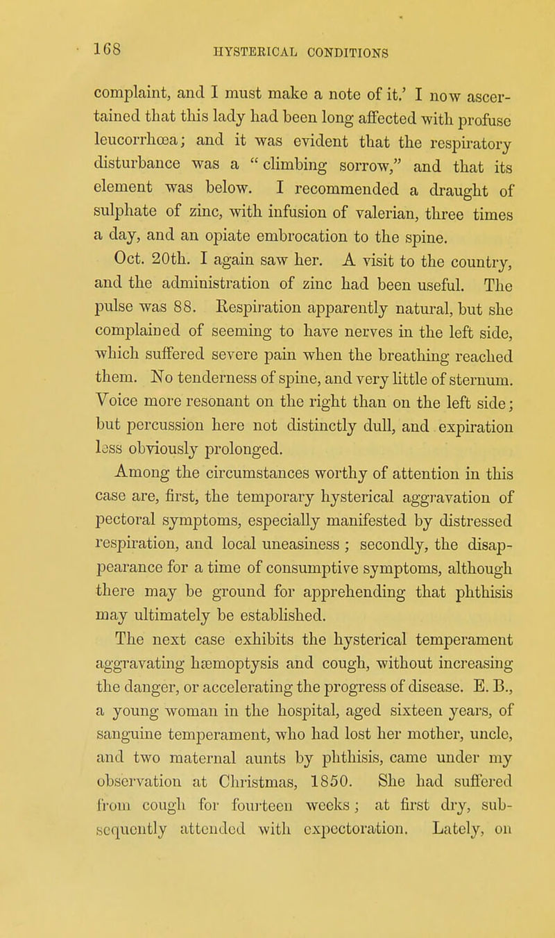 1G8 HYSTERICAL CONDITIONS complaint, and I must make a note of it.' I now ascer- tained that this lady had been long affected with profuse leucorrhosa; and it was evident that the respiratory disturbance was a climbing sorrow, and that its element was below. I recommended a draught of sulphate of zinc, with infusion of valerian, three times a day, and an opiate embrocation to the spine. Oct. 20th. I again saw her. A visit to the country, and the administration of zinc had been useful. The pulse was 88. Respiration apparently natural, but she complained of seeming to have nerves in the left side, which suffered severe pain when the breathing reached them. 'No tenderness of spine, and very little of sternum. Voice more resonant on the right than on the left side; but percussion here not distinctly dull, and expiration lass obviously prolonged. Among the circumstances worthy of attention in this case are, first, the temporary hysterical aggravation of pectoral symptoms, especially manifested by distressed respiration, and local uneasiness ; secondly, the disap- pearance for a time of consumptive symptoms, although there may be ground for apprehending that phthisis may ultimately be established. The next case exhibits the hysterical temperament aggravating haemoptysis and cough, without increasing the danger, or accelerating the progress of disease. E. B., a young woman in the hospital, aged sixteen years, of sanguine temperament, who had lost her mother, uncle, and two maternal aunts by phthisis, came under my observation at Christmas, 1850. She had suffered fi'om cough for foui'teen weeks; at first dry, sub- sequently attended with exjDCctoration. Lately, on