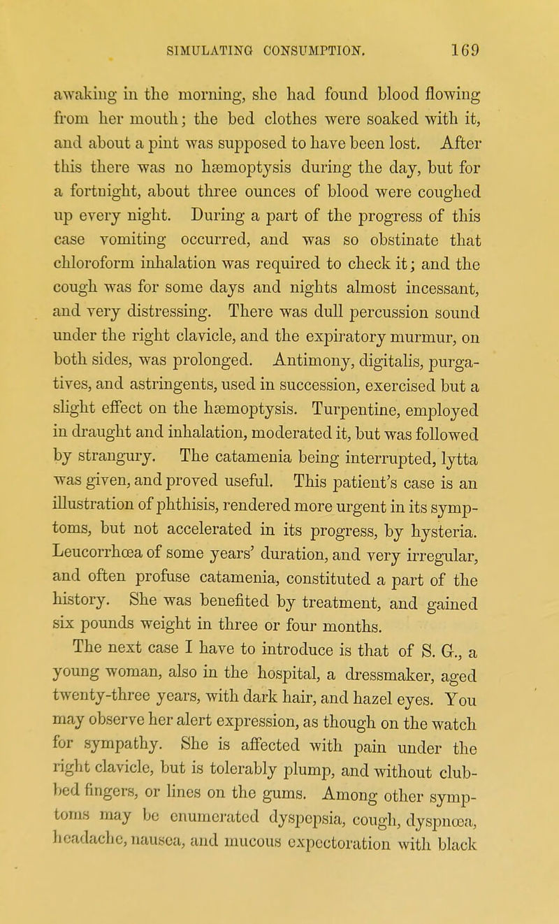 awaking in the morning, she had found blood flowing from her mouth; the bed clothes were soaked with it, and about a pint was supposed to have been lost. After this there was no haBmoptjsis during the day, but for a fortnight, about three ounces of blood were coughed up every night. During a part of the progress of this case vomiting occurred, and was so obstinate that chloroform inhalation was required to check it; and the cough was for some days and nights almost incessant, and very distressing. There was dull percussion sound under the right clavicle, and the expiratory murmur, on both sides, was prolonged. Antimony, digitalis, purga- tives, and astringents, used in succession, exercised but a shght effect on the haemoptysis. Turpentine, employed in draught and inhalation, moderated it, but was followed by strangury. The catamenia being interrupted, lytta was given, and proved useful. This patient's case is an illustration of phthisis, rendered more urgent in its symp- toms, but not accelerated in its progress, by hysteria. Leucorrhcea of some years' duration, and very irregular, and often profuse catamenia, constituted a part of the history. She was benefited by treatment, and gained six pounds weight in three or four months. The next case I have to introduce is that of S. G., a young woman, also in the hospital, a dressmaker, aged twenty-three years, with dark hair, and hazel eyes. You may observe her alert expression, as though on the watch for sympathy. She is affected with pain under the right clavicle, but is tolerably plump, and without club- bed fingers, or lines on the gums. Among other symp- toms may be enumej-ated dyspepsia, cough, dyspncea, lieadachc, nausea, and mucous expectoration with black