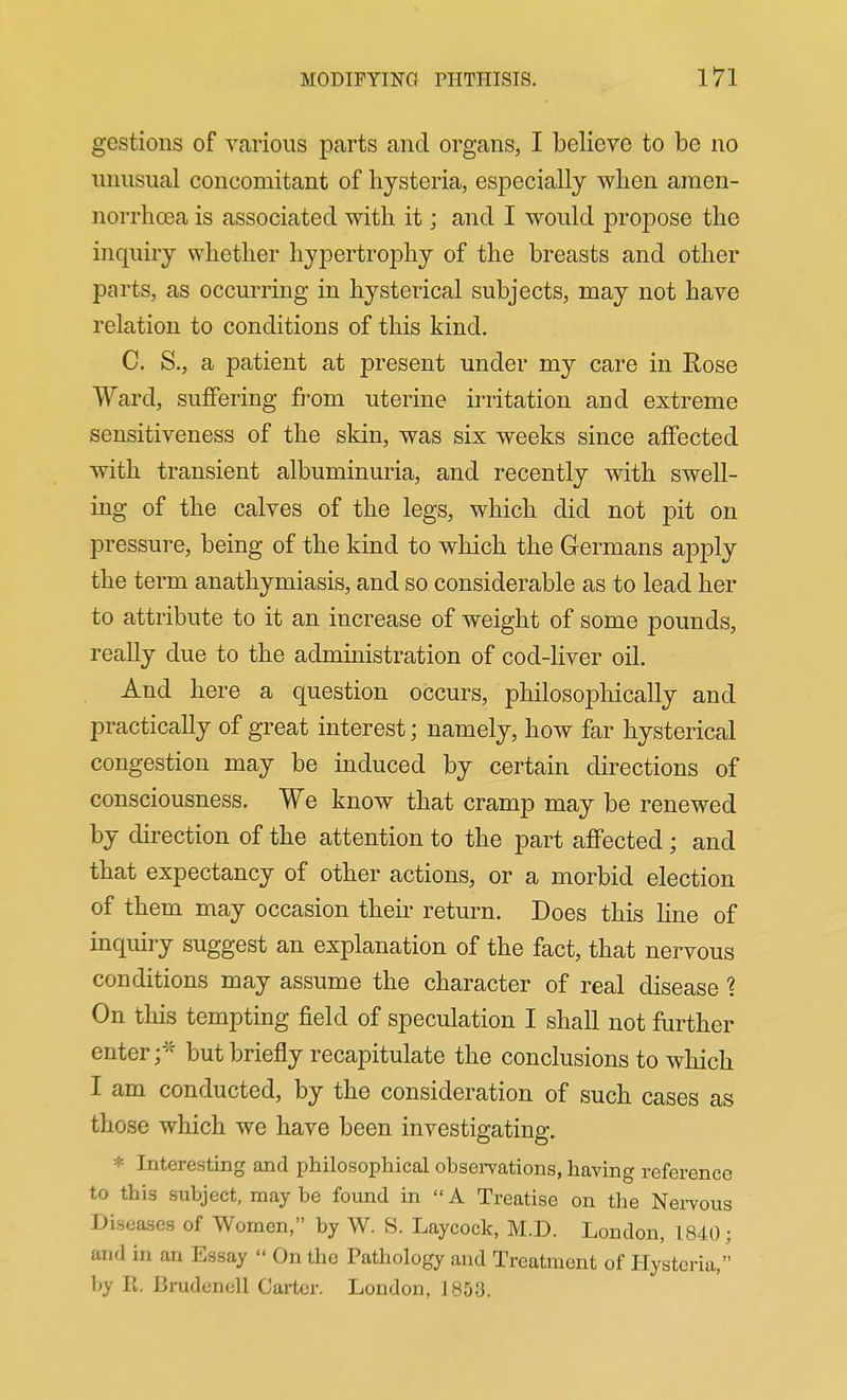 gestions of various parts and organs, I believe to be no unusual concomitant of hysteria, especially when araen- norrhoea is associated with it; and I would propose the inquiry whether hypertrophy of the breasts and other parts, as occurring in hysterical subjects, may not have relation to conditions of this kind. C. S., a patient at present under my care in Rose Ward, suffering from uterine irritation and extreme sensitiveness of the skin, was six weeks since affected with transient albuminuria, and recently with swell- ing of the calves of the legs, which did not pit on pressure, being of the kind to which the Germans apply the term anathymiasis, and so considerable as to lead her to attribute to it an increase of weight of some pounds, reaUy due to the administration of cod-liver oil. And here a question occurs, philosophically and practically of great interest; namely, how far hysterical congestion may be induced by certain directions of consciousness. We know that cramp may be renewed by direction of the attention to the part affected; and that expectancy of other actions, or a morbid election of them may occasion their return. Does this hue of inquiry suggest an explanation of the fact, that nervous conditions may assume the character of real disease 1 On this tempting field of speculation I shall not further enter but briefly recapitulate the conclusions to which I am conducted, by the consideration of such cases as those which we have been investigating;. * Interesting and philosophical obsei-vations, having reference to this subject, may be found in A Treatise on the Nei-vous Diseases of Women, by W. S. Laycock, M.D. London, 1840; and in an Essay On the Pathology and Treatment of Plysteria, by R. Brudenell Cai-ter. London, 1853.