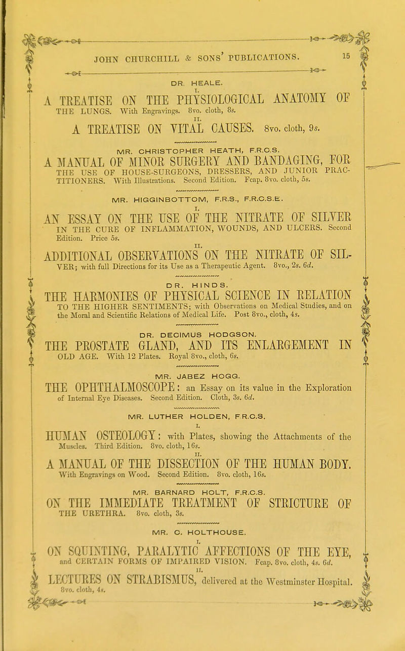 — i^-^^^ JOHN CHURCHILL & SONs' PUBLICATIONS. 15 , r^r ■— — 3*3 DR. HEALE. A TREATISE ON THE PHYSIOLOGICAL ANATOMY OF THE LUNGS. With Engravings. 8vo. cloth, 8s. A TREATISE ON YITAL CAUSES. 8vo. cloth, 9s. MR. CHRISTOPHER HEATH, F.R.C.S. A MANUAL OF MINOR SURGERY AND BANDAGING, FOR THE USE OF HOUSE-SURGEONS, DRESSERS, AND JUNIOR PRAC- TITIONERS. With Illustrations. Second Edition. Fcap. Bvo. cloth, 5s. MR. HIGGINBOTTOM, F.R.S., F.R.C.S.E. AN ESSAY ON THE USE OF THE NITRATE OF SILYER IN THE CURE OF INFLAMMATION, WOUNDS, AND ULCERS. Second Edition. Price 5s. ADDITIONAL OBSERYATIONS' ON THE NITRATE OF SIL- VER; with full Directions for its Use as a Therapeutic Agent. 8vo., 2s. 6d. THE HARMONIES OF PHYSIcirSCIENCE IN RELATION TO THE HIGHER SENTIMENTS; with Observations on Medical Studies, and on the Moral and Scientific Relations of Medical Life. Post 8vo., cloth, 4s. DR. DECIMUS HODGSON. THE PROSTATE GLAND, AND ITS ENLARGEMENT IN OLD AGE. With 12 Plates. Royal Bvo., cloth, 6s. MR. JABEZ HOGG. THE OPHTHALMOSCOPE : an Essay on its value in the Exploration of Internal Eye Diseases. Second Edition. Cloth, 3s. 6d, MR. LUTHER HOLDEN, F R.C.S. I. HUMAN OSTEOLOGY : with Plates, showing the Attachments of the Muscles. Third Edition. 8vo. cloth, 16s. A MANUAL OF THE DISSECTION OF THE HUMAN BODY. With Engravings on Wood. Second Edition. 8vo. cloth, 16s. MR. BARNARD HOLT, F.R.C.S. ON THE IMMEDIATE TREATMENT OF STRICTURE OF THE URETHRA. 8vo. cloth, 3s. MR. C. HOLTHOUSE. I. ^ ON SQUINTING, PARALYTIC AFFECTIONS OF THE EYE, and CERTAIN FORMS OF IMPAIRED VISION. Fcap. Bvo. cloth, 4s. Gd. k LECTURES ON STRABISMUS,delivered at the Westminster Hospital. ~^ 8vo. cloth, 4)1.