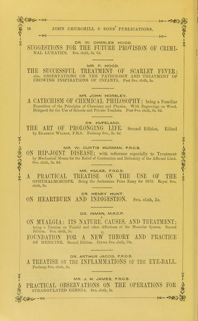 l^m^ ^5^- 16 JOHN CHURCHILL & SONS' PUBLICATIONS. — ^e— DR. W. CHARLES HOOD. SUGGESTIONS FOR THE FUTURE PROVISION OF CRIMI- NAL LUNATICS. 8vo. cloth, Ss. 6d. MR. P. HOOD. THE SUCCESSFUL TREATMENT OF SCARLET FEVER; also, OBSERVATIONS ON THE PATHOLOGY AND TREATMENT OF CROWING INSPIRATIONS OF INFANTS. Post 8vo. cloth, 6s. MR. JOHN HORSLEY. A CATECHISM OF CHEMICAL PHILOSOPHY; being a Familiar Exposition of the Principles of Chemistry and Physics. With Engravings on Wood. Designed for the Use of Schools and Private Teachers. Post 8vo. cloth, 6s. 6d. DR. HUFELAND. THE ART OF PROLONGING LIFE. Second Edition. Edited by Erasmus Wilson, F.R.S. Foolscap 8vo., 2s. 6d. X MR. W. CURTIS HUGMAN, F.R.C.S. i ON HIPJOINT DISEASE; witli reference especially to Treatment ^ by Mechanical Means for the Relief of Contraction and Deformity of the Affected Limb, ag 8vo. cloth, 3s. 6d. MR. HULKE, F.R.C.S. i A PRACTICAL TREATISE ON THE USE OF THE I OPHTHALMOSCOPE. Being the Jacksonian Prize Essay for 1859. Royal 8vo. cloth, 8s. DR. HENRY HUNT. ON HEARTBURN AND INDIGESTION. 8vo.cioth,5.. DR. INMAN, M.R.O.P. ON MYALGIA: ITS NATURe!'CAUSES, AND TREATMENT; being a Treatise on Painful and other Affections of the Muscul;ir System. Second Edition. 8vo. cloth, 9s. jj FOUNDATION FOR A NEW' THEORY AND PRACTICE OF MEDICINE. Second Edition. Crown 8vo. cloth, 10s. DR. ARTHUR JACOB, F.R.C.S. A TREATISE ON THE INFLAMMATIONS OP THE EYE-BALL. Foolscap 8vo. cloth, 5s. MR. J. H. JAMES, F.R.C.S. PRACTICAL OBSERVATIONS ON THE OPERATIONS FOR STRANGULATED HERNIA. 8vo. cloth, Ss.