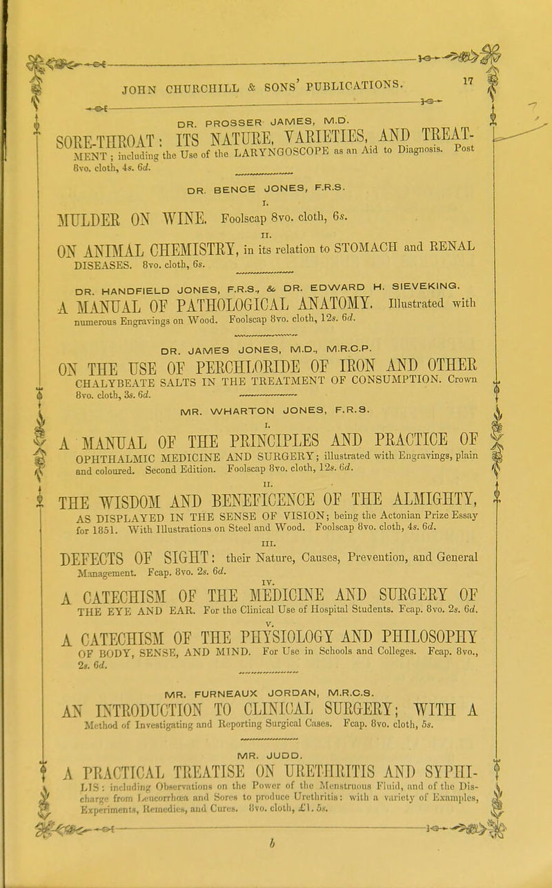 ' ^ ^ DR PROSSER JAMES, M.D. SOrxE-TEROAT: ITS NATURE, YARIETIES. AND TREAT- Sent ; deluding the Use of the LARYNGOSCOPE as an Aid to D.agnos.s. Post 8vo. cloth, 4s. 6d. DR. BENOE JONES, F.R.S. I. MULDER ON WINE. Foolscap 8vo. cloth, 6s. ON ANIMAL CHEMISTRY, in its relation to STOMACH and RENAL DISEASES. 8vo. cloth, 6s. DR HANDFIELD JONES. F.R.S., & DR. EDWARD H. SIEVEKING. A MANUAL OF PATHOLOGICAL ANATOMY, illustrated with numerous Engravings on Wood. Foolscap 8vo. cloth, 12s. Gd. DR. JAMES JONES, M.D., M.R.C.P. ON THE USE OE PERCHLORIDE OE IRON AND OTHER CHALYBEATE SALTS IN THE TREATMENT OF CONSUMPTION. Crown Bvo. cloth, 3s. 6d. ~— MR. WHARTON JONES, F.R.S. I. A MANUAL OE THE PRINCIPLES AND PRACTICE OE OPHTHALMIC MEDICINE AND SURGERY; illustrated with Engravings, plain and coloured. Second Edition. Foolscap 8vo. cloth, 12s. 6d. i THE WISDOM AND BENEEICENCE OE THE ALMIGHTY, AS DISPLAYED IN THE SENSE OF VISION; being the Actonian Prize Essay for 1851. With Illustrations on Steel and Wood. Foolscap 8vo. cloth, 4s. 6d. III. DEFECTS OF SIGHT : their Nature, Causes, Prevention, and General Management. Fcap. 8vo. 2s. 6^. A CATECHISM OF THE MEDICINE AND SURGERY OE THE EYE AND EAR. For the Clinical Use of Hospital Students. Fcap. Bvo. 2s. 6d. A CATECHISM OF THE PHYSIOLOGY AND PHILOSOPHY OF BODY, SENSE, AND MIND. For Use in Schools and Colleges. Fcap. Bvo., 2s. 6d. MR. FURNEAUX JORDAN, M.R.C.S. AN INTRODUCTION TO CLINICAL SURGERY; WITH A Method of Investigating and Reporting Surgical Cases. Fcap. Bvo. cloth, 5s. MR. JUDD. A PRACTICAL TREATISE ON URETHRITIS AND SYPHI- ^ LIS: including Observations on the Power of tlic Menstruous Fluid, and of the Dis- ^ chari^e from I,(;ucorrlifi;a and Sores to produce Ui-ethritis: with a variety of Examples, ^ Experiments, Remedies, and Cures. Bvo. cloth, £1. 6s.