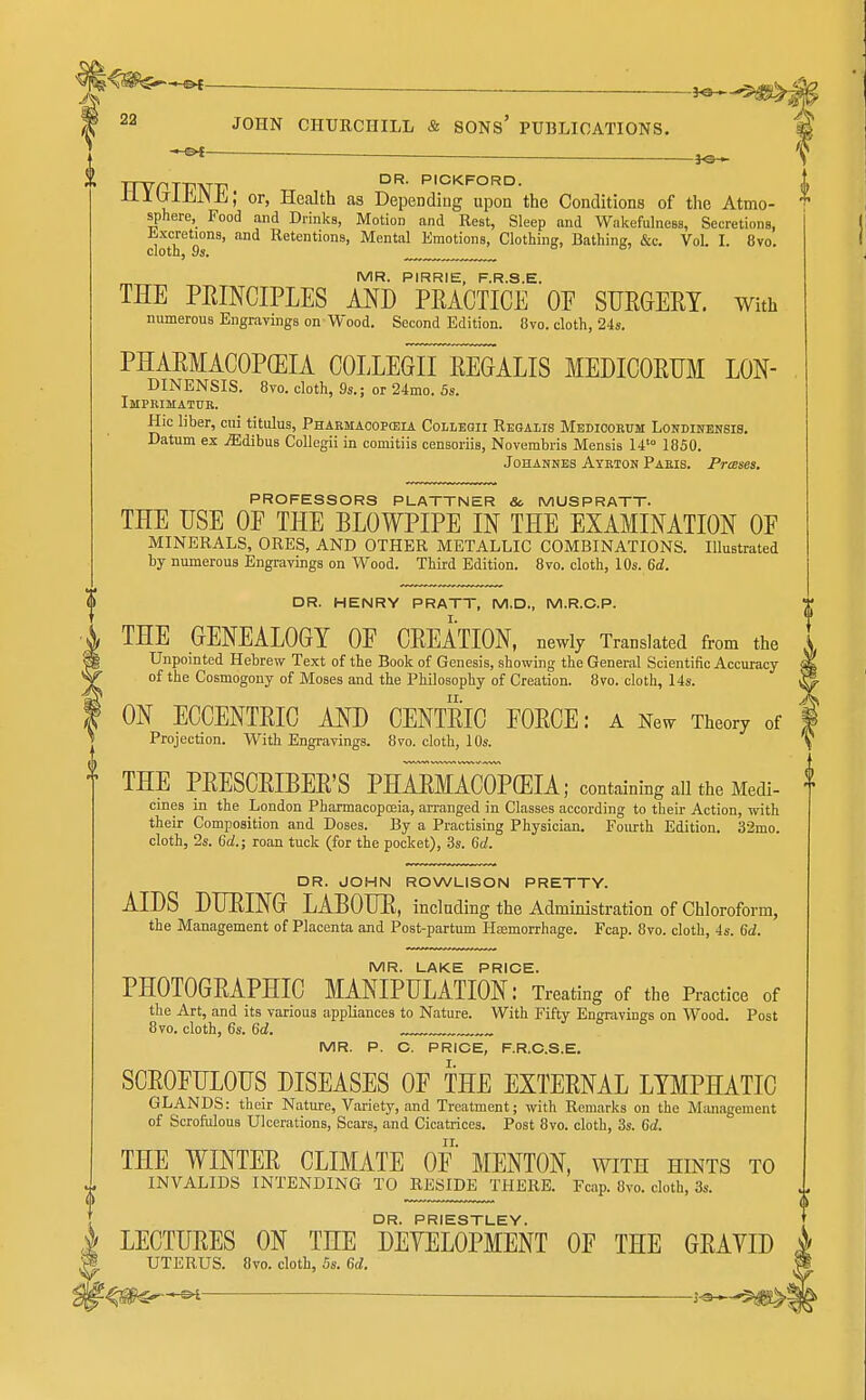—^ — Jllb-IJiJNE; or, Health as Depending upon the Conditions of the Atmo- sphere, Food and Drinks, Motion and Rest, Sleep and Wakefulness, Secretions, Kxcretions, and Retentions, Mental Kmotions, Clothing, Bathing, &c. Vol. I. Svo. cloth, 9s. MR. PIRRIE, F.R.S.E. THE PEINCIPLES AND PEACTICE OF SURGERY, with numerous Engravings on Wood. Second Edition. 8vo. cloth, 24s. PHARMACOPOEIA COLLEGnEEGALIS MEDICORUM LON- DINENSIS. 8vo. cloth, 9s.; or 24mo. 5s. Imprimatuk. Hie liber, cui titulus, Pharmaoop(eia Colibgii Reoalis Mbdiookum Londiitensis. Datum ex jEdibus Collegii in comitiis censoriis, Novembris Mensis 14'° 1850. Johannes Aykton Paeis. Presses. PROFESSORS PLATTNER &. MUSPRATT. THE USE OE THE BLOWPIPE IN THE EXAMINATION OF MINERALS, ORES, AND OTHER METALLIC COMBINATIONS. Illustrated by numerous Engravings on Wood. Third Edition. 8vo. cloth, 10s. 6d. DR. HENRY PRATT, M.D., M.R.C.P. THE GENEALOGY OF CREATION, newly Translated from the Unpomted Hebrew Text of the Book of Genesis, showing the General Scientific Accuracy of the Cosmogony of Moses and the Philosophy of Creation. Svo. cloth, 14s. ON ECCENTRIC AND CENTRIC FORCE: a mw Theory of Projection. With Engravings. 8vo. cloth, 10s. THE PRESCEIBER'S PHMMACOPffilA; containing all the Medi- cines in the London Pharmacopceia, arranged in Classes according to their Action, with their Composition and Doses. By a Practising Physician. Foiu:th Edition. 32mo. cloth, 2s. 6d.; roan tuck (for the pocket), .3s. Got. DR. JOHN ROWLISON PRETTY. AIDS DUEING LABOUE, inclading the Administration of Chloroform, the Management of Placenta and Post-partum Hsemorrhage. Fcap. 8vo. cloth, 4s. 6d. MR. LAKE PRICE. PHOTOGRAPHIC MANIPULATION: Treating of the Practice of the Art, and its various appliances to Nature. With Fifty Engravings on Wood. Post 8vo. cloth, 6s. 6d. ^ MR. P. C. PRICE, F.R.C.S.E. SCROFULOUS DISEASES OF THE EXTERNAL LYMPHATIC GLANDS: their Nature, Variety, and Treatment; with Remarks on the Management of Scrofulous Ulcerations, Scars, and Cicatrices. Post 8vo. cloth, 3s. 6d. THE WINTER CLIMATE OF MENTON, with hints to INVALIDS INTENDING TO RESIDE THERE. Fcap. Svo. cloth, 3s. DR. PRIESTLEY. LECTURES ON THE DEYELOPMENT OF THE GRAVID UTERUS. Svo. cloth, 5s. 6d.