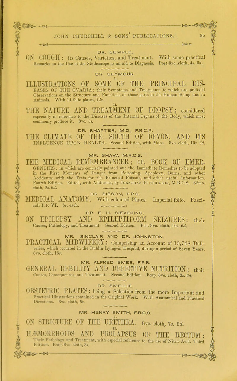 .R,^^^ — ^ ^ JOHN CHURCHILL & SONS' PUBLICATIONS. 25 0 DR. SEMPLE. ON COUGH : its Causes, Varieties, and Treatment. With some practical Remai'ks on the Use of the Stethoscope as an aid to Diagnosis. Post 8vo. cloth, 4s. 6rf. DR. SEYMOUR. ILLUSTRATIONS OF SOME'oF THE PRINCIPAL HIS- EASES OF THE OVARIA: their Symptoms and Treatment; to which are prefixed Observations on the Structure and Functions of those parts in the Human Being and in Animals. With 14 folio plates, 12s. THE NATURE ANH TREATMENT OF DROPSY; considered especially in reference to the Diseases of the Internal Organs of the Body, which most conunonly produce it. 8vo. 5s. DR. SMARTER, M.D., F.R.C.P. THE CLIMATE OF THE SOUTH OF DEYON, AND ITS INFLUENCE UPON HEALTH. Second Edition, with Maps. 8vo. cloth, 10s. 6d. MR. SHAW, M.R.C.S. ^ THE MEDICAL REMEMBRANCER; OE, BOOK OF EMER- f GENCIES : in which are concisely pointed out the Immediate Remedies to be adopted ' in the First Moments of Danger from Poisoning, Apoplexy, Bui'ns, and other \ Accidents; with the Tests for the Principal Poisons, and other useful Information. Fourth Edition. Edited, with Additions, by Jonathan Hutchinson, M.R.C.S. 32mo. cloth, 2s. 6d. ^ DR. SIBSON, F.R.S. MEDICAL ANATOMY. Wltli coloured Plates. Imperial foHo. Fasci- culi I. to VI. 5s. each. ON EPILEPSY AND* EPILEPTIFOpSiI SEIZURES: their Causes, Pathology, and Treatment. Second Edition. Post Bvo. cloth, 10s. 6d. MR. SINCLAIR AND DR. JOHNSTON. PRACTICAL MIDWIFERY : Comprising an Account of 13,748 Deli- veries, which occurred in the Dublin Lying-in Hospital, during a period of Seven Years. 8vo. cloth, 15s. MR. ALFRED SMEE, F.R.S. GENERAL DEBILITY AND DEFECTIVE NUTRITION; their Causes, Consequences, and Treatment. Second Edition. Fcap. 8vo. cloth, 3s. 6d. DR. SMELLIE. OBSTETRIC PLATES: being a Selection from the more Important and Practical Illustrations contained in the Original Work. With Anatomical and Practical Directions. 8to. cloth, 5s. MR. HENRY SMITH, F.R.C.S. I. ON STRICTURE OF THE URETHRA. 8vo. cloth, 7.. 6d. HiEMORRHOIDS AND PROLAPSUS OF THE RECTUM: Their Patliolo;;y and Treatment, with especial reference to the use of Nitric Acid. Third Edition, Fcap, 8vo. cloth, 3s, -^SP^ ^ jo^
