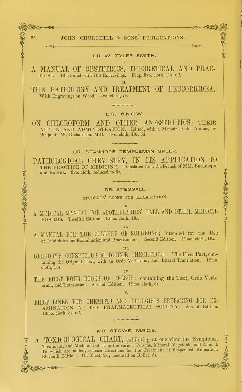 30 - DR. W. TYLER SMITH. I. A MANUAL OP OBSTETRICS, THEORETICAL AND PRAG- TICAL. Illustrated with 186 Engravings. Fcap. 8vo. cloth, 12s. 6d. THE PATHOLOGY AND TREATMENT OF LEUCORRHGEA. With Engravings on Wood. 8vo. cloth, 7s. DR. SNOW. ON CHLOROEORM AND OTHER ANAESTHETICS: their ACTION AND ADMINISTRATION. Edited, with a Memoir of the Author, by Benjamin W. Richardson, M.D. 8vo. cloth, 10s. 6d. DR. STANHOPE TEMPLEMAN SPEER. PATHOLOGICAL CHEMISTRY, IN ITS APPLICATION TO THE PRACTICE OF MEDICINE. Translated &om the French of MM. Beoque^el and RoDiEB. 8vo. cloth, reduced to 8s. DR. STEGGALL. STTOKNTS' BOOES FOR EXAMINATION. I. A MEDICAL MANUAL FUE APOTHECAMES' HALL AND OTHEE MEDICAL BOARDS. Twelfth Edition. 12mo. cloth, 10s. II. A MANUAL EOR THE COLLEGE OF SUEGEONS; intended for the Use of Candidates for Examination and Practitioners. Second Edition. 12mo. cloth, 10s. III. GEEGOEY'S CONSPECTUS MEDICINE THEOEETICJI, The First Pai't, con- taining the Original Text, with an Ordo Verborum, and Literal Translation. 12mo. cloth, 10s. IV. THE EIRST EOUE BOOKS OF CELSUS; containing the Text, Ordo Verb- orum, and Translation. Second Edition. 12mo. cloth, 8s. V. FIEST LINES EOE CHEMISTS AND DEUGGISTS PEEPAEING FOE Ex- amination AT THE PHARMACEUTICAL SOCIETY, Second Edition. 18mo. cloth, 3s. 6d. MR. STOWE, M.R.C.3. A TOXICOLOGICAL CHART, exhibiting at one view tlie Symptoms, | Treatment, and Mode of Detecting the various Poisons, iMineral, VcgetJible, and Animal. To which are added, concise Directions for the Treatment of Suspended Animation. Eleventh Edition. On Sheet, 2s.; mounted on Roller, 6s.