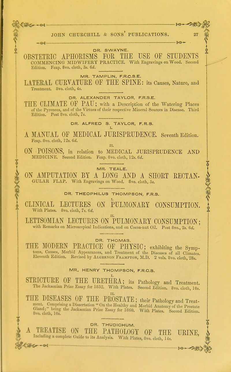 DR. SWAYNE. OBSTETRIC APHORISMS FOR TEE USE OF STUDENTS COMMENCING MIDWIFERY PRACTICE. With Engravings on Wood. Second Edition. Fcap. 8vo. cloth, 3s. 6d. MR. TAMPLIN, F.R.C.S.E. LATERAL CURVATURE OF THE SPINE: its Causes, Nature, and Treatment. 8to. cloth, 4s. DR. ALEXANDER TAYLOR, F.R.S.E. THE CLIMATE OF PAU; with a Description of the Watering Places of the Pyrenees, and of the Virtues of their respective Mineral Sources in Disease. Third Edition. Post 8vo. cloth, 7s. DR. ALFRED S. TAYLOR, F.R.S. A MANUAL OF MEDICAL JURISPRUDENCE. Seventh Edition. Fcap. 8vo. cloth, 12s. 6d. II. ON POISONS, in relation to MEDICAL JURISPRUDENCE AND MEDICINE. Second Edition. Fcap. 8vo. cloth, 12s. 6d. MR. TEALE. ON AMPUTATION BY A LONG AND A SHORT RECTAN- GULAR FLAP. With Engravings on Wood. 8vo. cloth, 5s. DR. THEOPHILUS THOMPSON, F.R.S. CLINICAL LECTURES ON PULMONARY CONSUMPTION. With Plates. Bvo. cloth, 7s. 6d. LETTSOMIAN LECTURES ON PULMONARY CONSUMPTION; with Remarks on Microscopical Indications, and on Cocoa-nut Oil. Post 8vo., 2s. 6d. DR. THOMAS. THE MODERN PRACTICE OF PHYSIC; exhibiting the Sjmp- toms. Causes, Morbid Appearances, and Treatment of the Diseases of all Climates. Eleventh Edition. Revised by Algernon Frampton, M.D, 2 vols. 8vo. cloth, 28s. MR. HENRY THOMPSON, F.R.C.S. STRICTURE OF THE URETHRA; its Pathology and Treatment. The Jacksonian Prize Essay for 1852. With Plates. Second Edition. 8vo. cloth, 10s. THE DISEASES OF THE PROSTATE; then-Pathology and W- mcnu Comprising a Dissertation On the Healthy and Morbid Anatomy of the Prostate Gland; being the Jacksonian Prize Essay for I860. With Plates. Second Edition, ovo. clotb, 1 Os. DR. THUDICHUM. A TREATISE ON THE PATHOLOGY OF THE URINE, Including a complete Guide to its Analysis. With Plates, 8vo. cloth, 14s, ^ ■ -—• <-$^ei>5