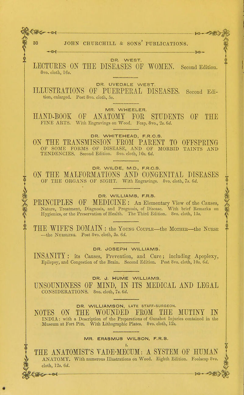 DR. WEST. LECTURES ON THE DISEASES OF WOMEN. Second Edition. 8vo. cloth, 16s. DR. UVEDALE WEST. ILLUSTEATIONS OE PUEEPERAL DISEASES. Second Edi- tion, enlarged. Post 8to. cloth, 5s. MR. WHEELER. HAND-BOOK OF ANATOMY FOR STUDENTS OF THE FINE ARTS. With Engravings on Wood. Fcap. 8vo., 2s. 6d. DR. WHITEHEAD, F.R.C.S. ON THE TRANSMISSION FROM PARENT TO OFFSPRING OF SOME FORMS OF DISEASE, AND OF MORBID TAINTS AND TENDENCIES. Second Edition. 8vo. cloth, ] Os. 6d. DR. WILDE, M.D., F.R.C.S. ON THE MALFORMATIONS AND CONGENITAL DISEASES OF THE ORGANS OF SIGHT. With Engravings. 8vo. cloth, 7s. 6d. DR. WILLIAMS, F.R.S. PRINCIPLES OF MEDICINE: An Elementary View of the Causes, Nature, Treatment, Diagnosis, and Prognosis, of Disease. With brief Remarks on Hygienics, or the Preservation of Health. The Third Edition. 8vo. cloth, 15s. THE WIFE'S DOMAIN : the Young Couple—the Mother—the Nurse —the NuKSLiNQ. Post 8vo. cloth, 3s. 6d. DR. JOSEPH WILLIAMS. INSANITY : its Causes, Prevention, and Cure; including Apoplexy, Epilepsy, and Congestion of the Brain. Second Edition. Post 8vo. cloth, 10s. 6d. DR. J. HUME WILLIAMS. UNSOUNDNESS OF MIND, IN ITS MEDICAL AND LEGAL CONSIDERATIONS. Bvo. cloth, 7s. 6<i, DR. WILLIAMSON, LATE STAFF-SURGEON. NOTES ON THE WOUNDED FROM THE MUTINY IN INDIA: with a Description of the Preparations of Gmishot Injuries contained in the Museum at Fort Pitt. With Lithographic Plates. 8vo. cloth, 12s. MR. ERASMUS WILSON, F.R.S. THE ANATOMIST'S YADE-MECUM: A SYSTEM OF HUMAN ANATOMY. With numerous Illustrations on Wood. Eighth Edition. Foolsciip 8vo. cloth, 12s. 6d. '.^s^^ i^-^^m^