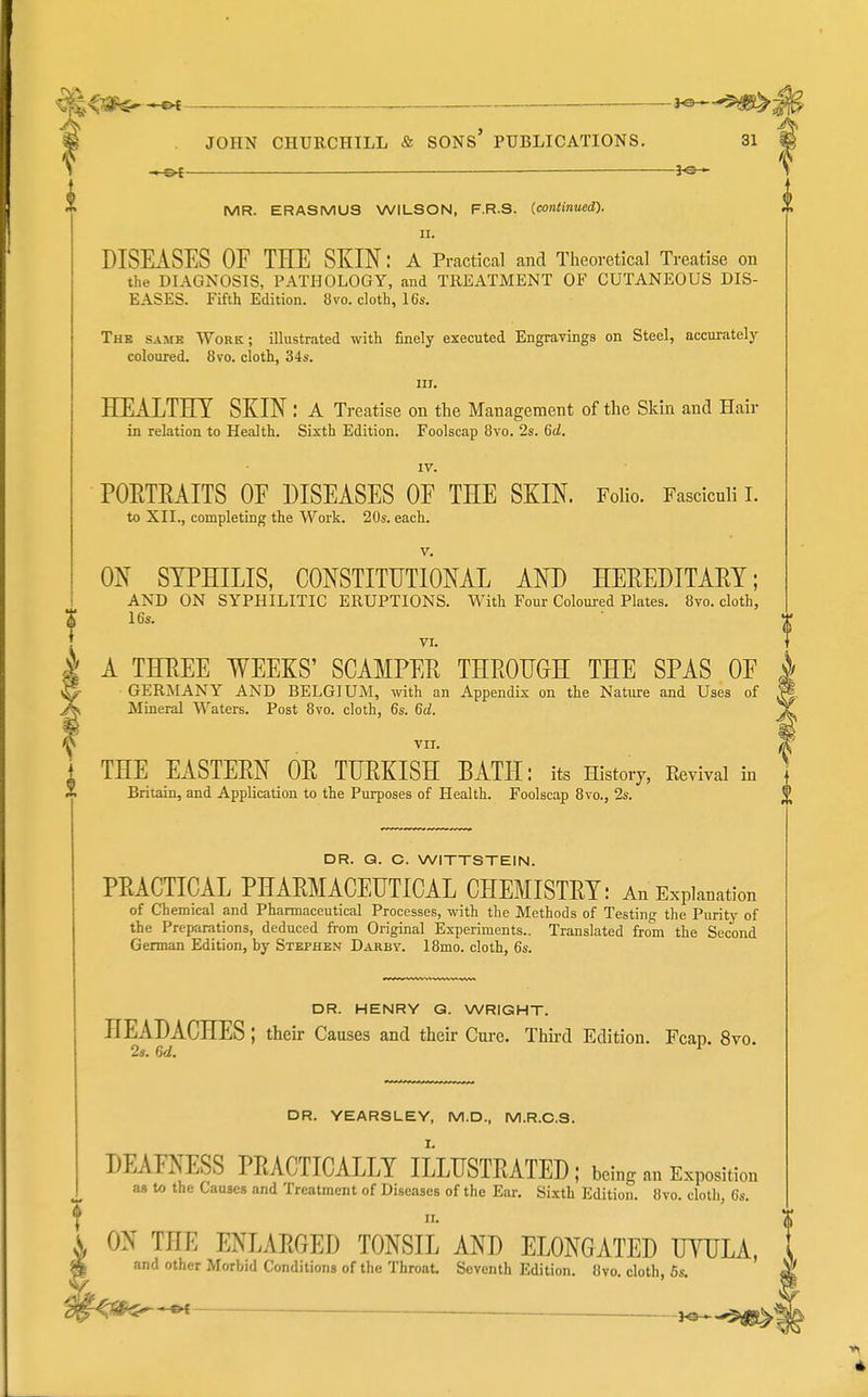 «3 -i-w JOHN CHURCHILL & SONS* PUBLICATIONS. 31 _———— JO- MR. ERASMUS WILSON, F.R.S. (.continued). II. DISEASES OF THE SKIN: a Practical and Theoretical Treatise on the DIAGNOSIS, PATHOLOGY, and TREATMENT OF CUTANEOUS DIS- EASES. Fifth Edition. 8vo. cloth, 16s. The same Work; illustrated with finely executed Engravings on Steel, accurately coloured. 8vo. cloth, 34s. III. HEiXTHT SKIN : A Treatise on the Management of the Skin and Hair in relation to Health. Sixth Edition. Foolscap Bvo. 2s. 6d. IV. POETRAITS OF DISEASES OF THE SKIN. Folio. Fasciculi I. to XII., completing the Work. 20s. each. V. ON SYPHILIS, CONSTITUTIONAL AND HEREDITAM; AND ON SYPHILITIC ERUPTIONS. With Four Coloured Plates. 8vo. cloth, 16s. VI. A THEEE WEEKS' SCAMPEE THROUGH THE SPAS OF GERMANY AND BELGIUM, with an Appendix on the Nature and Uses of Mineral Waters. Post 8vo. cloth, 6s. 6d. VII. THE EASTERN OR TURKISH BATH: its History, Eevival in Britain, and Application to the Purposes of Health. Foolscap 8vo., 2s. DR. Q. C. WITTSTEIN. PRACTICAL PHARMACEUTICAL CHEMISTRY: An Explanation of Chemical and Pharmaceutical Processes, with the Methods of Testinif the Purity of the Preparations, deduced from Original Experiments.. Translated from the Second German Edition, by Stephen Darbv. 18mo. cloth, 6s. DR. HENRY Q. WRIGHT. HEADACHES; their Causes and their Cui'c. Thii-d Edition. Fcap. 8vo. 2». 6d. ^ DR. YEARSLEY, M.D., M.R.C.S. DEAFNESS PRACTICALLY ILLUSTRATED ; being an Exposition aa to the Causes and Treatment of Diseases of the Ear. Sixth Edition. 8vo. cloth, 6s. ^ II * * \ ON THE ENLARGED TONSIL AND ELONGATED UTULA, ^ and other Morbid Conditions of the Throat, Seventh Edition. 8vo. cloth, 6s.