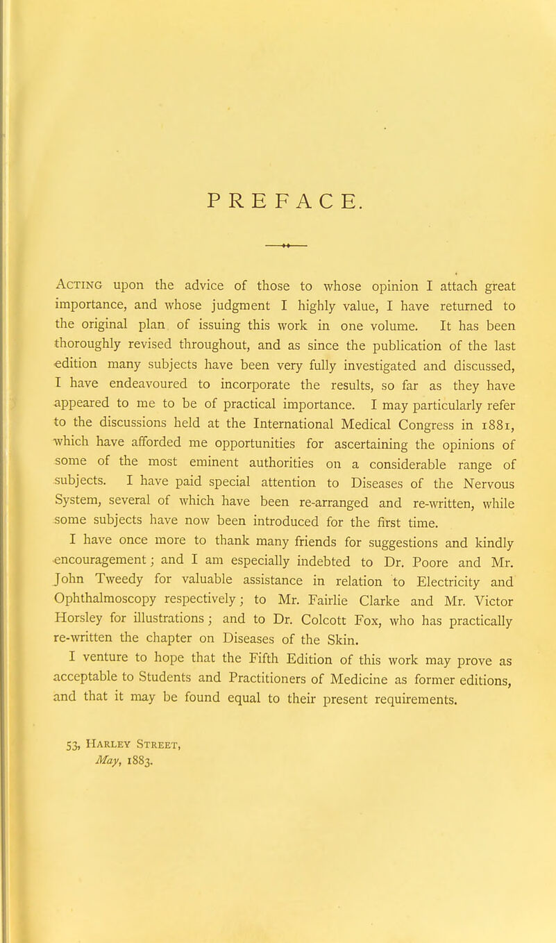 PREFACE. Acting upon the advice of those to whose opinion I attach great importance, and whose judgment I highly value, I have returned to the original plan of issuing this work in one volume. It has been thoroughly revised throughout, and as since the publication of the last edition many subjects have been very fully investigated and discussed, I have endeavoured to incorporate the results, so far as they have appeared to me to be of practical importance. I may particularly refer to the discussions held at the International Medical Congress in 1881, which have afforded me opportunities for ascertaining the opinions of some of the most eminent authorities on a considerable range of subjects. I have paid special attention to Diseases of the Nervous System, several of which have been re-arranged and re-written, while some subjects have now been introduced for the first time. I have once more to thank many friends for suggestions and kindly encouragement; and I am especially indebted to Dr. Poore and Mr. John Tweedy for valuable assistance in relation to Electricity and Ophthalmoscopy respectively; to Mr. Fairlie Clarke and Mr. Victor Horsley for illustrations; and to Dr. Colcott Fox, who has practically re-written the chapter on Diseases of the Skin. I venture to hope that the Fifth Edition of this work may prove as acceptable to Students and Practitioners of Medicine as former editions, and that it may be found equal to their present requirements. 53, Harley Street, May, 1883.
