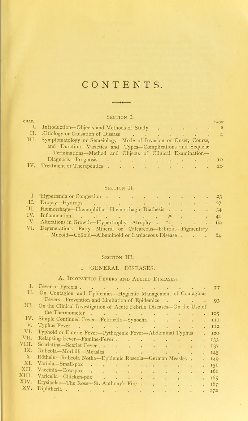 CONTENTS. Section I. CHAP. PACE I. Introduction—Objects and Methods of Study J II. ^Etiology or Causation of Disease ....... 4 III. Symptomatology or Semeiology—Mode of Invasion or Onset, Course, and Duration—Varieties and Types—Complications and Sequelae —Terminations—Method and Objects of Clinical Examination— Diagnosis—Prognosis ......... 10 IV. Treatment or Therapeutics . . .... . . . 20 Section II. I. Hypertemia or Congestion . . . . . . . . -23 II. Dropsy—Hydrops 27 III. Heemorrhage—Haemophilia—Htemorrhagic Diathesis .... 34 IV. Inflammation ....... ... 41 V. Alterations in Growth—Hypertrophy—Atrophy 60 VI. Degenerations—Fatty—Mineral or Calcareous—Fibroid—Pigmentaiy —Mucoid—Colloid—Albuminoid or Lardaceous Disease ... 64 Section III. I. GENERAL DISEASES. A. Idiopathic Fevers and Allied Diseases. I. Fever or Pyrexia 77 II. On Contagion and Epidemics—Hygienic Management of Contagious Fevers—Prevention and Limitation of Epidemics .... 93 in. On the Clinical Investigation of Acute Febrile Diseases—On the Use of the Thermometer .......... 105 IV. Simple Continued Fever—Febricula — Synocha ill V. Typhus Fever 112^ VI. Typhoid or Enteric Fever—Pythogenic Fever—Abdominal Typhus . 120 VII. Relapsing Fever—Famine-Fever 133 VIII. Scarlatina—Scarlet Fever 137 IX. Rubeola—Morbilli—Measles 145 X. Rotheln—Rubeola Notha—Epidemic Roseola—German Measles . . 149 XI. Variola—Small-pox 151 XII. Vaccinia—Cow-pox 161 XIII. Varicella—Chicken-pox 165 XIV. Erysipelas—The Rose—St. Anthony's Fire 167- XV, Diphtheria 172