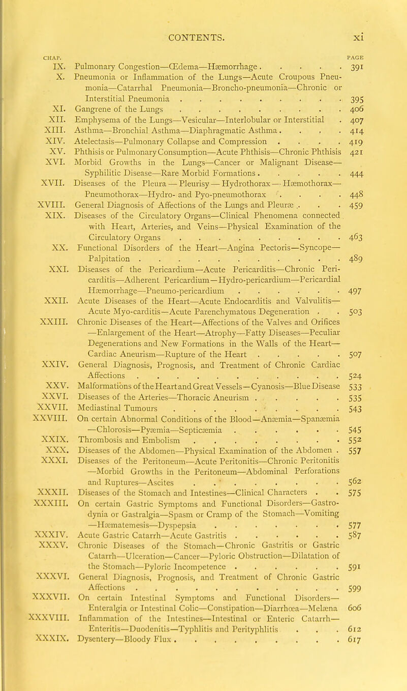 CHAP. PAGE IX. Pulmonary Congestion—Qidema—Hsemorrhage 391 X. Pneumonia or Inflammation of the Lungs—Acute Croupous Pneu- monia—Catarrhal Pneumonia—Broncho-pneumonia—Chronic or Interstitial Pneumonia 395 XI. Gangiene of the Lungs 406 XII. Emphysema of the Lungs—Vesicular—Interlobular or Interstitial . 407 XIII. Asthma—Bronchial Asthma—Diaphragmatic Asthma.... 414 XIV. Atelectasis—Pulmonary Collapse and Compression .... 419 XV. Phthisis or Pulmonary Consumption—Acute Phthisis—Chronic Phthisis 421 XVI. Morbid Growths in the Lungs—Cancer or Malignant Disease— Syphilitic Disease—Rare Morbid Formations 444 XVII. Diseases of the Pleura — Pleurisy — Hydrothorax — Hsemothorax— Pneumothorax—Hydro- and Pyo-pneumothorax •'. . . . 448 XVIII. General Diagnosis of Affections of the Limgs and Pleuras .. . . 459 XIX. Diseases of the Circulatory Organs—Clinical Phenomena connected with Heart, Arteries, and Veins—Physical Examination of the Circulatory Organs ......... 463 XX. Functional Disorders of the Heart—Angina Pectoris—Syncope— Palpitation 489 XXI. Diseases of the Pericardium—Acute Pericarditis—Chronic Peri- carditis—Adherent Pericardium—Hydro-pericardium—Pericardial Htemorrhage—Pneumo-pericardium ...... 497 XXII. Acute Diseases of the Heart—Acute Endocarditis and Valvulitis— Acute Myo-carditis—Acute Parench)rmatous Degeneration . . 5^3 XXIII. Chronic Diseases of the Heart—Affections of the Valves and Orifices —Enlargement of the Heart—Atrophy—Fatty Diseases—Peculiar Degenerations and New Formations in the Walls of the Heart— Cardiac Aneurism—Rupture of the Heart S07 XXIV. General Diagnosis, Prognosis, and Treatment of Chronic Cardiac Affections 524 XXV. Malformations of the Heart and Great Vessels—Cyanosis—Blue Disease 533 XXVI. Diseases of the Arteries—Thoracic Aneurism . . . . . 535 XXVII. Mediastinal Tumours . . .543 XXVIII. On certain Abnormal Conditions of the Blood—Anfemia—Spansemia —Chlorosis—Pytemia—Septicemia 545 XXIX. Thrombosis and Embolism 55^ XXX, Diseases of the Abdomen—Physical Examination of the Abdomen . 557 XXXI. Diseases of the Peritoneum—Acute Peritonitis—Chronic Peritonitis —Morbid Growths in the Peritoneum—Abdominal Perforations and Ruptures—Ascites . . ' 5^2 XXXII. Diseases of the Stomach and Intestines—Clinical Characters . . 575 XXXIII. On certain Gastric Symptoms and Functional Disorders—Gastro- dynia or Gastralgia—Spasm or Cramp of the Stomach—Vomiting —Hxmatemesis—Dyspepsia 577 XXXIV. Acute Gastric Catarrh—Acute Gastritis 58? XXXV. Chronic Diseases of the Stomach—Chronic Gastritis or Gastric Catarrh—-Ulceration—Cancer—Pyloric Obstruction—Dilatation of the Stomach—Pyloric Incompetence 59' XXXVI. General Diagnosis, Prognosis, and Treatment of Chronic Gastric Affections ........... 599 XXXVII. On certain Intestinal Symptoms and Functional Disorders— Enteralgia or Intestinal Colic—Constipation—Diarrhoea—Melrena 606 XXXVIII. Inflammation of the Intestines—Intestinal or Enteric Catarrh— Enteritis—Duodenitis—Typhlitis and Perityphlitis . . . 612 XXXIX. Dysentery—Bloody Flux 617