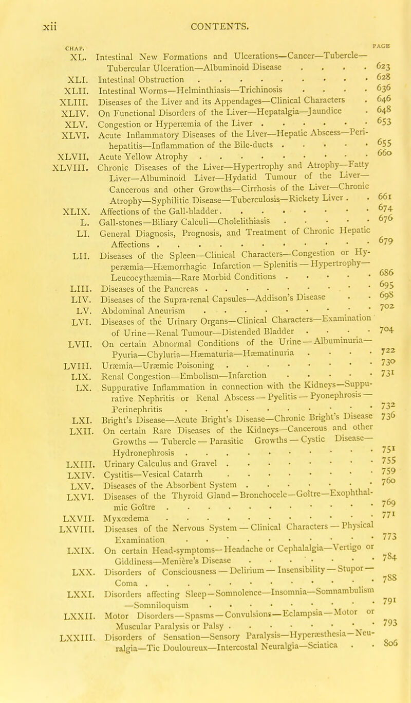CHAP. XL. XLI. XLII. XLIII. XLIV. XLV. XLVI. XLVII. XLVIII. XLIX. L. LI. LIL LIII. LIV. LV. LVL LVIL LVIIL LIX. LX. LXL LXII LXIII LXIV. LXV. LXVL LXVII. LXVIII, LXIX, LXX PAGE Intestinal New Formations and Ulcerations—Cancer—Tubercle- Tubercular Ulceration—Albuminoid Disease .... 623 Intestinal Obstruction Intestinal Worms—Helminthiasis—Trichinosis .... 636 Diseases of the Liver and its Appendages—Clinical Characters . 646 On Functional Disorders of the Liver—Hepatalgia—Jaundice . 648 Congestion or Hyperemia of the Liver • ^53 Acute Inflammatory Diseases of the Liver—Hepatic Abscess—Peri- hepatitis—Inflammation of the Bile-ducts ^5S Acute Yellow Atrophy Chronic Diseases of the Liver—Hypertrophy and Atrophy—Fatty Liver—Albuminoid Liver—Hydatid Tumour of the Liver- Cancerous and other Growths—Cirrhosis of the Liver—Chronic Atrophy—Syphilitic Disease—Tuberculosis—Rickety Liver . . 661 Affections of the Gall-bladder ^74 Gall-stones—Biliary Calculi—Cholelithiasis . . . . 676 General Diagnosis, Prognosis, and Treatment of Chronic Hepatic Affections ^79 Diseases of the Spleen—Clinical Characters—Congestion or Hy- peraemia—Hsemorrhagic Infarction — Splenitis — Hypertrophy— Leucocytheemia—Rare Morbid Conditions Diseases of the Pancreas . . Diseases of the Supra-renal Capsules—Addison's Disease • • 69b Abdominal Aneurism * ' . ' '^^ Diseases of the Urinary Organs-Clinical Characters—Examination of Urine-Renal Tumour—Distended Bladder . • . • . ' 7°+ On certain Abnormal Conditions of the Urine — Albuminuria- Pyuria—Chyluria—HEematuria—Hsematinuria . • • .722 Urzemia—Urtemic Poisoning ^^^ Renal Congestion—Embolism—Infarction . . • • -73^ Suppurative Inflammation in connection with the Kidneys—Suppu- rative Nephritis or Renal Abscess — Pyelitis — Pyonephrosis— Perinephritis •   * ''^ Bright's Disease—Acute Bright's Disease—Chronic Bright's Disease 730 On certain Rare Diseases of the Kidneys—Cancerous and other Growths — Tubercle — Parasitic Growths — Cystic Disease— Hydronephrosis Urinary Calculus and Gravel ^^^ Cystitis—Vesical Catarrh Diseases of the Absorbent System * ' Diseases of the Thyroid Gland-Brouchocele-Goitre—Exophthal- mic Goitre . • • 7 9 771 Myxoedema ! Diseases of the Nervous System — Clinical Characters — Physical Examination • •  ; • //J On certain Head-symptoms-Headache or Cephalalgia—Vertigo or Giddiness—Meniere's Disease . • • ' • • • • 7 + , Disorders of Consciousness — Delirium—Insensibility—Stupor —