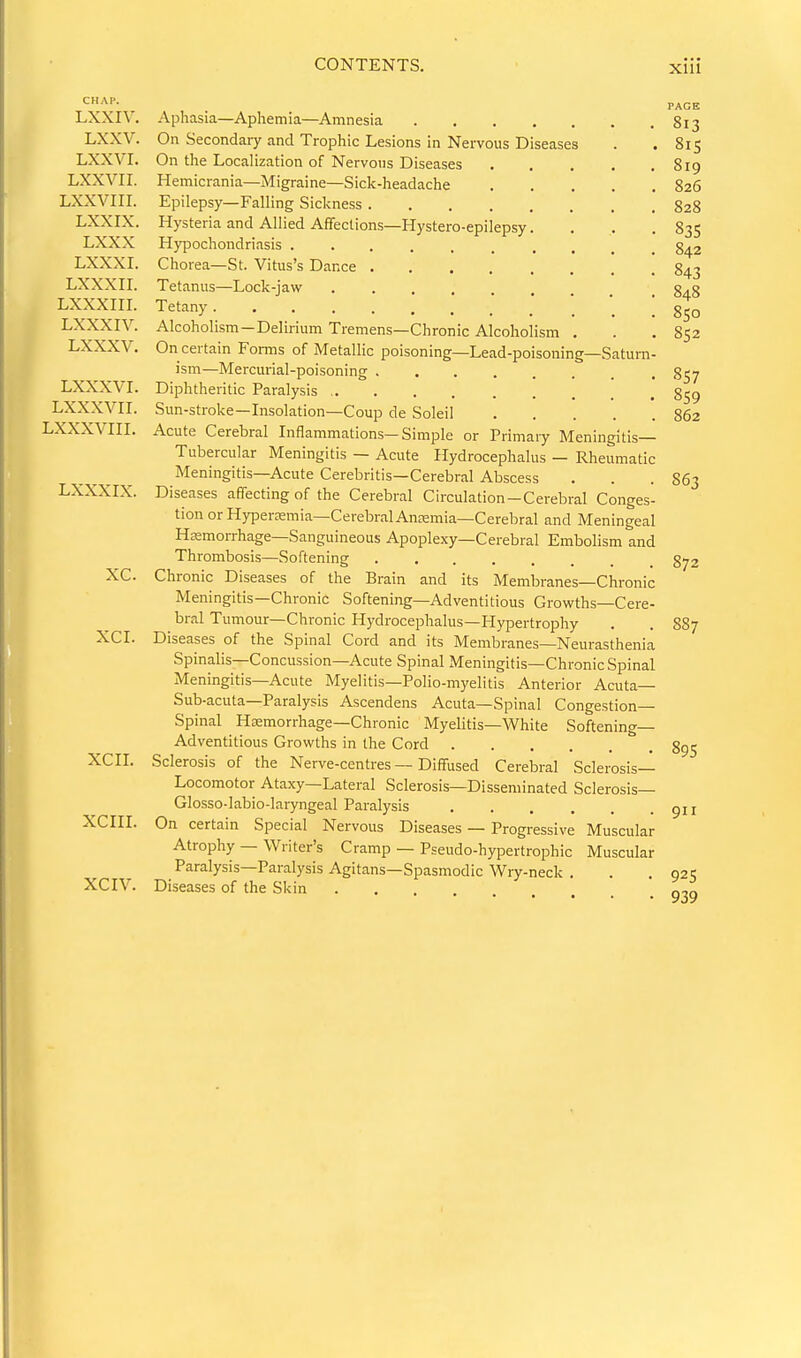 CHAP. LXXIV. LXXV. Lxxvr. LXXVII. LXXVIII. LXXIX. LXXX LXXXI. LXXXII. LXXXIII. LXXXIV. LXXXV. LXXXVI. Lxxxvrr. LXXXVIII. LXXXIX. xc. XCI. XCII. XCIII. XCIV. Aphasia—Aphemia—Amnesia 813 On Secondaiy and Trophic Lesions in Nervous Diseases . . 815 On the Localization of Nervous Diseases 819 Hemicrania—Migraine—Sick-headache 826 Epilepsy—Falling Sickness 828 Hysteria and Allied Affections—Hystero-epilepsy.... 83S Hypochondriasis .......... 842 Chorea—St. Vitus's Dance 843 Tetanus—Lock-jaw 848 Tetany *. ! 850 Alcoholism-Delirium Tremens—Chronic Alcoholism . . ,852 On certain Forms of jVTetallic poisoning—Lead-poisoning—Saturn- ism—Mercui-ial-poisoning 857 Diphtheritic Paralysis 859 Sun-stroke—Insolation—Coup de Soleil 862 Acute Cerebral Inflammations—Simple or Primary Meningitis— Tubercular Meningitis — Acute Hydrocephalus — Rheumatic Meningitis—Acute Cerebritis—Cerebral Abscess . . .863 Diseases affecting of the Cerebral Circulation-Cerebral Conges- tion or Hypersemia—CerebralAnEemia—Cerebral and Meningeal Haemorrhage-Sanguineous Apoplexy—Cerebral Embolism and Thrombosis—Softening 8^2 Chronic Diseases of the Brain and its Membranes—Chronic Meningitis—Chronic Softening—Adventitious Grovi'ths—Cere- bral Tumour—Chronic Hydrocephalus—Hypertrophy . . S87 Diseases of the Spinal Cord and its Membranes—Neurasthenia Spinalis—Concussion—Acute Spinal Meningitis—Chronic Spinal Meningitis—Acute Myelitis—Polio-myelitis Anterior Acuta— Sub-acuta—Paralysis Ascendens Acuta—Spinal Congestion- Spinal Hsemorrhage-Chronic Myelitis—White Softening- Adventitious Growths in the Cord ^ . 895 Sclerosis of the Nerve-centres — Diffused Cerebral Sclerosis— Locomotor Ataxy—Lateral Sclerosis—Disseminated Sclerosis— Glosso-labio-laryngeal Paralysis gn On certain Special Nervous Diseases — Progressive Muscular Atrophy — Writer's Cramp — Pseudo-hypertrophic Muscular Paralysis—Paralysis Agitans—Spasmodic Wry-neck . . .925 Diseases of the Skin ^^9