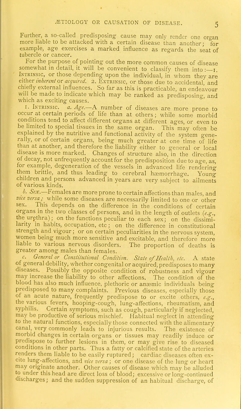 Further, a so-called predisposing- cause may only render one organ more liable to be attacked with a certain disease than another • for example, ag-e exercises a marked influence as regards the seat of tubercle or cancer. For the purpose of pointing- out the more common causes of disease somewhat in detail, it will be convenient to classify them into :—i. Intrinsic, or those depending upon the individual, in whom they are ^\\h&r inker€7ii or acquired. 2. Extrinsic, or those due to accidental, and chiefly external influences. So far as this is practicable, an endeavour will be made to indicate which may be ranked as predisposing, and which as exciting causes. I. Intrinsic, a. Age.—A number of diseases are more prone to occur at certain periods of life than at others; while some morbid conditions tend to affect diff'erent organs at different ages, or even to be limited to special tissues in the same organ. This may often be explained by the nutritive and functional activity of the system gene- rally, or of certain organs, being much greater at one time ol life than at another, and therefore the liability either to general or local disease is more marked. Changes of structure also, in the direction of decay, not unfrequently account for the predisposition due to age, as, for example, degeneration of the vessels in advanced life rendering them brittle, and thus leading to cerebral haemorrhage. Young children and persons advanced in years are very subject to ailments of various kinds. b. &;ir.—Females are more prone to certain affections than males, and vice versa; while some diseases are necessarily limited to one or other sex. This depends on the difference in the conditions of certain organs in the two classes of persons, and in the length of outlets {e.g., the urpthra); on the functions peculiar to each sex; on the dissimi- larity in habits, occupation, etc; on the difference in constitutional strength and vigour; or on certain peculiarities in the nervous system, women being much more sensitive and excitable, and therefore more liable to various nervous disorders. The proportion of deaths is greater among males than females. c. General or ^ CoJisiihitional Co7tdilion. State of Health, etc. A state of general debility, whether congenital or acquired, predisposes to many diseases. Possibly the opposite condition of robustness and vigour may increase the liability to other alfections. The condition of the blood has also much influence, plethoric or anaemic individuals being predisposed to many complaints. Previous diseases, especially those of an acute nature, frequently predispose to or excite others, e.g., the various fevers, hooping-cough, lung-affections, rheumatism, and syphilis. Certain symptoms, such as cough, particularly if neglected, may be productive of serious mischief. Habitual neglect in attending to the natural functions, especially those connected with the alimentary canal, very commonly leads to injurious results. The existence of morbid changes in certain organs or tissues may readily induce or predispose to further lesions in them, or may give rise to diseased conditions in other parts. Thus a fatty or calcified state of the arteries renders them liable to be easily ruptured; cardiac diseases often ex- cite lung-affections, and vice versa; or one disease of the lung or heart may originate another. Other causes of disease which may be alluded to under this head are direct loss of blood; excessive or long-continued discharges; and the sudden suppression of an habitual discharge, of
