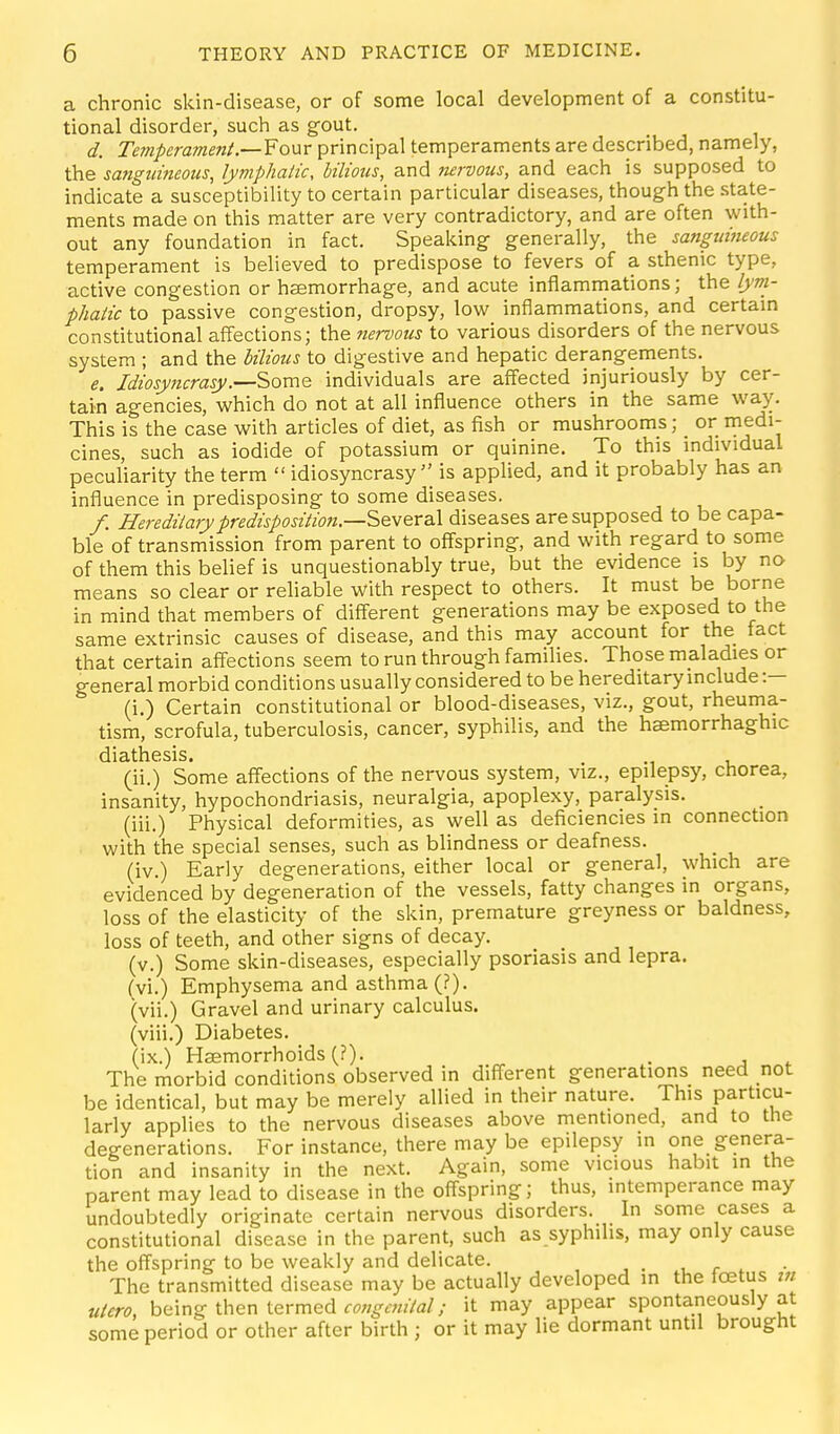 a chronic skin-disease, or of some local development of a constitu- tional disorder, sucli as gOut. d. Temperament.—¥onr principal temperaments are described, namely, the sanguineous, lymphatic, bilious, and nervous, and each is supposed to indicate a susceptibility to certain particular diseases, though the state- ments made on this matter are very contradictory, and are often with- out any foundation in fact. Speaking- generally, the sanguineous temperament is believed to predispose to fevers of a sthenic type, active congestion or haemorrhage, and acute inflammations; the lyni- phatic to passive congestion, dropsy, low inflammations, and certain constitutional affections; the nervous to various disorders of the nervous system ; and the bilious to digestive and hepatic derangements. e. Idiosy7tcrasy.—Some individuals are affected injuriously by cer- tain agencies, which do not at all influence others in the same way. This is the case with articles of diet, as fish or mushrooms; _ or medi- cines, such as iodide of potassium or quinine. To this mdividual peculiarity the term  idiosyncrasy'' is applied, and it probably has an influence in predisposing to some diseases. /. Hereditary predisposition—Several diseases are supposed to be capa- ble of transmission from parent to offspring, and with regard to some of them this belief is unquestionably true, but the evidence is by no means so clear or rehable with respect to others. It must be borne in mind that members of different generations may be exposed to the same extrinsic causes of disease, and this may account for the fact that certain affections seem to run through families. Those maladies or general morbid conditions usually considered to be hereditary include :— (i.) Certain constitutional or blood-diseases, viz., gout, rheuma- tism, scrofula, tuberculosis, cancer, syphilis, and the haemorrhaghic diathesis. (ii.) Some affections of the nervous system, viz., epilepsy, chorea, insanity, hypochondriasis, neuralgia, apoplexy, paralysis. (iii.) Physical deformities, as well as deficiencies in connection with the special senses, such as blindness or deafness. (iv.) Early degenerations, either local or general, which are evidenced by degeneration of the vessels, fatty changes in organs, loss of the elasticity of the skin, premature greyness or baldness, loss of teeth, and other signs of decay. (v.) Some skin-diseases, especially psoriasis and lepra. (vi.) Emphysema and asthma (?). (vii.) Gravel and urinary calculus. (viii.) Diabetes. (ix.) Haemorrhoids (?). . The morbid conditions observed in different generations need not be identical, but may be merely allied in their nature. This particu- larly applies to the nervous diseases above mentioned, and to the degenerations. For instance, there may be epilepsy in one genera- tion and insanity in the next. Again, some vicious habit in the parent may lead to disease in the offspring; thus, intemperance may undoubtedly originate certain nervous disorders. In some cases a constitutional disease in the parent, such as syphilis, may only cause the offspring to be weakly and delicate. u r . The transmitted disease may be actually developed in the loatus in utero, being then termed it may appear spontaneously at some period or other after birth ; or it may lie dormant until brought