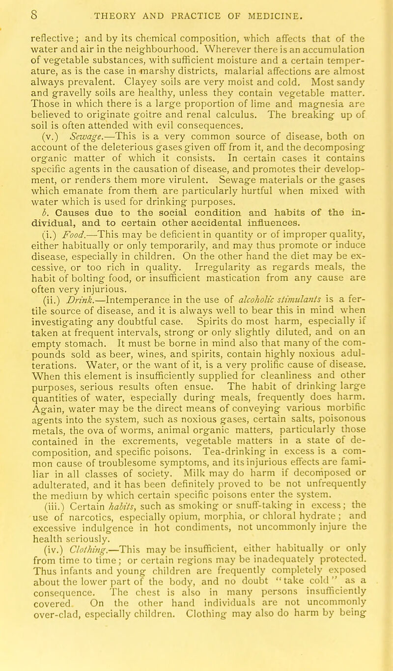 reflective; and by its chemical composition, which affects that of the water and air in the neighbourhood. Wherever there is an accumulation of vegetable substances, with sufficient moisture and a certain temper- ature, as is the case in marshy districts, malarial affections are almost always prevalent. Clayey soils are very moist and cold. Most sandy and g-ravelly soils are healthy, unless they contain veg-etable matter. Those in which there is a large proportion of lime and magnesia are believed to originate goitre and renal calculus. The breaking up of soil is often attended with evil consequences. (v.) Sewage.—This is a very common source of disease, both on account of the deleterious gases given off from it, and the decomposing organic matter of which it consists. In certain cases it contains specific agents in the causation of disease, and promotes their develop- ment, or renders them more virulent. Sewage materials or the gases which emanate from them are particularly hurtful when mixed with water which is used for drinking purposes. b. Causes due to the social condition and habits of the in- dividual, and to certain other accidental influences. (i.) Food.—-This may be deficient in quantity or of improper quality, either habitually or only temporarily, and may thus promote or induce disease, especially in children. On the other hand the diet may be ex- cessive, or too rich in quality. Irregularity as regards meals, the habit of bolting food, or insufficient mastication from any cause are often very injurious. (ii.) Drink.—Intemperance in the use of alcoholic stimulanis is a fer- tile source of disease, and it is always well to bear this in mind when investigating any doubtful case. Spirits do most harm, especially if taken at frequent intervals, strong or only slightly diluted, and on an empty stomach. It must be borne in mind also that many of the com- pounds sold as beer, wines, and spirits, contain highly noxious adul- terations. Water, or the want of it, is a very prolific cause of disease. When this element is insufficiently supplied for cleanliness and other purposes, serious results often ensue. The habit of drinking large quantities of water, especially during meals, frequently does harm. Again, water may be the direct means of conveying various morbific agents into the system, such as noxious gases, certain salts, poisonous metals, the ova of worms, animal organic matters, particularly those contained in the excrements, vegetable matters in a state of de- composition, and specific poisons. Tea-drinking in excess is a com- mon cause of troublesome symptoms, and its injurious effects are fami- liar in all classes of society. Milk may do harm if decomposed or adulterated, and it has been definitely proved to be not unfrequently the medium by which certain specific poisons enter the system. (iii.) Certain habits, such as smoking or snuff-taking in excess; the use of narcotics, especially opium, morphia, or chloral hydrate ; and excessive indulgence in hot condiments, not uncommonly injure the health seriously. (iv.) ClothiTig.—This may be insufficient, either habitually or only from time to time; or certain regions may be inadequately protected. Thus infants and young children are frequently completely exposed about the lower part of the body, and no doubt take cold as a consequence. The chest is also in many persons insufficiently covered. On the other hand individuals are not uncommonly over-clad, especially children. Clothing may also do harm by being
