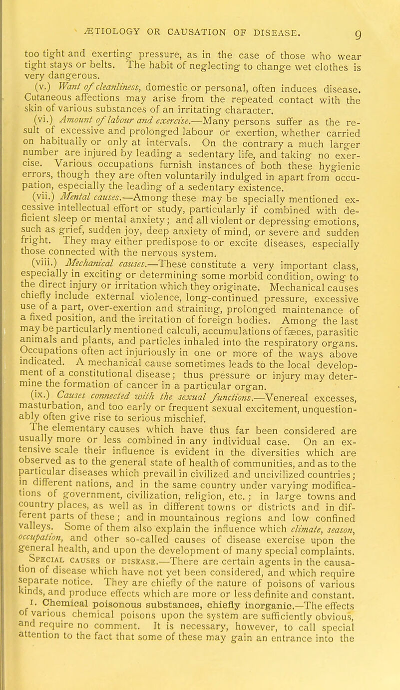 too tig^ht and exerting- pressure, as in the case of those who wear tight stays or belts. The habit of neglecting- to change wet clothes is very dangerous. (v.) Wa?2/ of cleanliness, domestic or personal, often induces disease. Cutaneous affections may arise from the repeated contact with the skin of various substances of an irritating character. (vi.) Amount of labour and exercise.—Many persons suffer as the re- sult of excessive and prolonged labour or exertion, whether carried on habitually or only at intervals. On the contrary a much larger number are injured by leading a sedentary life, and taking no exer- cise. Various occupations furnish instances of both these hygienic errors, though they are often voluntarily indulged in apart from occu- pation, especially the leading of a sedentary existence. (vii.) Mental causes.~h.mox\^ these may be specially mentioned ex- cessive intellectual effort or study, particularly if combined with de- ficient sleep or mental anxiety; and all violent or depressing emotions, such as grief, sudden joy, deep anxiety of mind, or severe and sudden fright. They may either predispose to or excite diseases, especially those connected with the nervous system. (viii.) Mechanical causes.—These constitute a very important class, especially in exciting or determining some morbid condition, owing to the direct injury or irritation which they originate. Mechanical causes chiefly include external violence, long-continued pressure, excessive use of a part, over-exertion and straining, prolonged maintenance of a fixed position, and the irritation of foreign bodies. Among the last may be particularly mentioned calculi, accumulations of faces, parasitic animals and plants, and particles inhaled into the respiratory organs. Occupations often act injuriously in one or more of the ways above indicated. A mechanical cause sometimes leads to the local develop- ment of a constitutional disease; thus pressure or injury may deter- mine the formation of cancer in a particular organ. (ix.) Causes connected with the sexual fuiictions.—Venereal excesses, masturbation, and too early or frequent sexual excitement, unquestion- ably often give rise to serious mischief. The elementary causes which have thus far been considered are usually more or less combined in any individual case. On an ex- tensive scale their influence is evident in the diversities which are observed as to the general state of health of communities, and as to the particular diseases which prevail in civilized and uncivilized countries; in different nations, and in the same country under varying modifica- tions of government, civilization, religion, etc. ; in large towns and country places, as well as in different towns or districts and in dif- ferent parts of these; and in mountainous regions and low confined valleys. Some of them also explain the influence which climate, season, occupation, and other so-called causes of disease exercise upon the general health, and upon the development of many special complaints. _ Special causes of disease.^—There are certain agents in the causa- tion of disease which have not yet been considered, and which require separate notice. They are chiefly of the nature of poisons of various Kinds, and produce effects which are more or less definite and constant. r. Chemical poisonous substances, chiefly inorganic—The effects of various chemical poisons upon the system are sufficiently obvious, and require no comment. It is necessary, however, to call special attention to the fact that some of these may gain an entrance into the