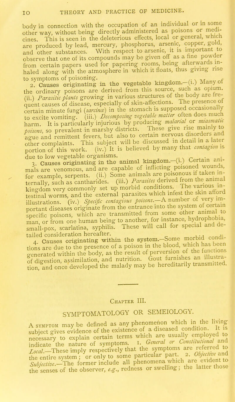 body in connection with the occupation of an individual or in some other way, without being directly administered as poisons or medi- cines. This is seen in the deleterious effects, local or general, which are produced by lead, mercury, phosphorus, arsenic, copper, gold, and other substances. With respect to arsenic, it is important to observe that one of its compounds may be given off as a hne powder from certain papers used for papering rooms, being afterwards in- haled along with the atmosphere in which it floats, thus giving rise to symptoms of poisoning. r 2. Causes originating in the vegetable kingdom.-(i.) Many ot the ordinary poisons are derived from this source, such as opium, fii.) Paradlic plants growing in various structures of the body are tre- quent causes of disease, especially of skin-affections. The presence of certain minute fungi {sarcind) in the stomach is supposed occasionally to excite vomiting, (iii.) Decomposing vegetable matter often does much harm. It is particularly injurious by producing malarial_ or vnasinatic poisons, so prevalent in marshy districts. These give rise mainly to igue and remittent fevers, but also to certain nervous disorders and ote complaints. This subject will be discussed in detail m a later portion of this work, (iv.) It is beheved by many that contagion is due to low vegetable organisms. 1. Causes originating in the animal kmgdom.-Ci.) Certain ani- mals are venomous, and are capable of inflicting poisoned wounds, for example, serpents, (ii.) Some animals are poisonous if take in- ternally, such as cantharides. (iii.) Parasites derived from the animal kingdom very commonly set up morbid conditions The various in- testinal wornis, and the external parasites which infest the skin afford illustrations, (iv.) Specific contagious poisons-K number of very im- portant diseases originate from the entrance into the system of cer a n specific poisons, which are transmitted from some other animal to nian or from one human being to another, for instance, hydrophobia, small-pox, scarlatina, syphilis. These will call for special and de- tailed consideration hereafter. 4. Causes originating within the system.-Some morbid condi- tions are due to the presence of a poison in the blood, which has been o-enerated within the body, as the result of perversion of the functions of digestion, assimilation, and nutrition. Gout furnishes an illustra- don and once developed the malady may be hereditarily transmitted. Chapter III. SYMPTOMATOLOGY OR SEMEIOLOGY. A SYMPTOM may be defined as any phenomenon Avhich in the living subject gives evidence of the existence of a diseased condition. It s necessafy to explain certain terms which are usually employed to indicate the naJure of symptoms. l. General or Constitutional ^i^d to/-These imply respectively that the symptoms are referred to The entire system ; or oily to some particular part. 2. Ob;ecHve^ Subiectivc.-The former include all phenomena which are evident to the senses of the observer, redness or swelling; the latter those