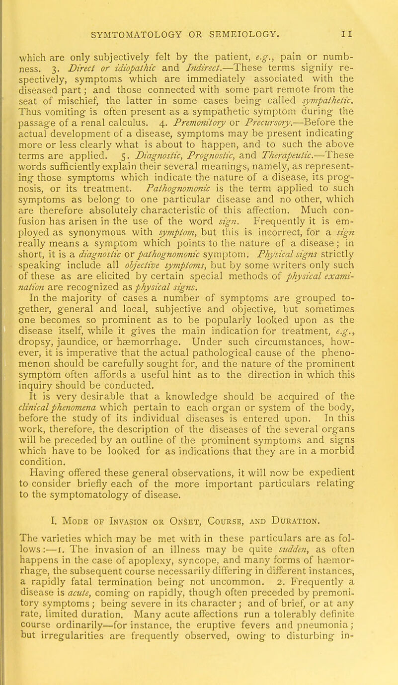 which are only subjectively felt by the patient, e.g., pain or numb- ness. 3. Direct or idiopathic and hidii-ect.—These terms signify re- spectively, symptoms which are immediately associated with the diseased part; and those connected with some part remote from the seat of mischief, the latter in some cases being called sympathetic. Thus vomiting is often present as a sympathetic symptom during the passage of a renal calculus. 4. Premonitory or Precursoiy.—Before the actual development of a disease, symptoms may be present indicating more or less clearly what is about to happen, and to such the above terms are applied. 5. Diagnostic, Prognostic, and The?-apejitic.—These words sufficiently explain their several meanings, namely, as represent- ing those symptoms which indicate the nature of a disease, its prog- nosis, or its treatment. Pathognomonic is the term applied to such symptoms as belong to one particular disease and no other, which are therefore absolutely characteristic of this affection. Much con- fusion has arisen in the use of the word sign. Frequently it is em- ployed as synonymous with symptom, but this is incorrect, for a sign really means a symptom which points to the nature of a disease; in short, it is a diagnostic or pathognomonic symptom. Physical sigjis strictly speaking include all objective symptoms, but by some writers only such of these as are elicited by certain special methods of physical exami- nation are recognized as physical signs. In the majority of cases a number of symptoms are grouped to- gether, general and local, subjective and objective, but sometimes one becomes so prominent as to be popularly looked upon as the disease itself, while it gives the main indication for treatment, e.g., dropsy, jaundice, or haemorrhage. Under such circumstances, how- ever, it is imperative that the actual pathological cause of the pheno- menon should be carefully sought for, and the nature of the prominent symptom often affords a useful hint as to the direction in which this inquiry should be conducted. It is very desirable that a knowledge should be acquired of the clinical phenomena which pertain to each organ or system of the body, before the study of its individual diseases is entered upon. In this work, therefore, the description of the diseases of the several organs will be preceded by an outline of the prominent symptoms and signs which have to be looked for as indications that they are in a morbid condition. Having offered these general observations, it will now be expedient to consider briefly each of the more important particulars relating to the symptomatology of disease. I. Mode of Invasion or Onset, Course, and Duration. The varieties which may be met with in these particulars are as fol- lows :—I. The invasion of an illness may be quite sudden, as often happens in the case of apoplexy, syncope, and many forms of hasmor- rhage, the subsequent course necessarily differing in different instances, a rapidly fatal termination being not uncommon, 2. Frequently a disease is acute, coming on rapidly, though often preceded by premoni- tory symptoms ; being severe in its character; and of brief, or at any rate, limited duration. Many acute affections run a tolerably definite course ordinarily—for instance, the eruptive fevers and pneumonia; but irregularities are frecjuently observed, owing to disturbing in-