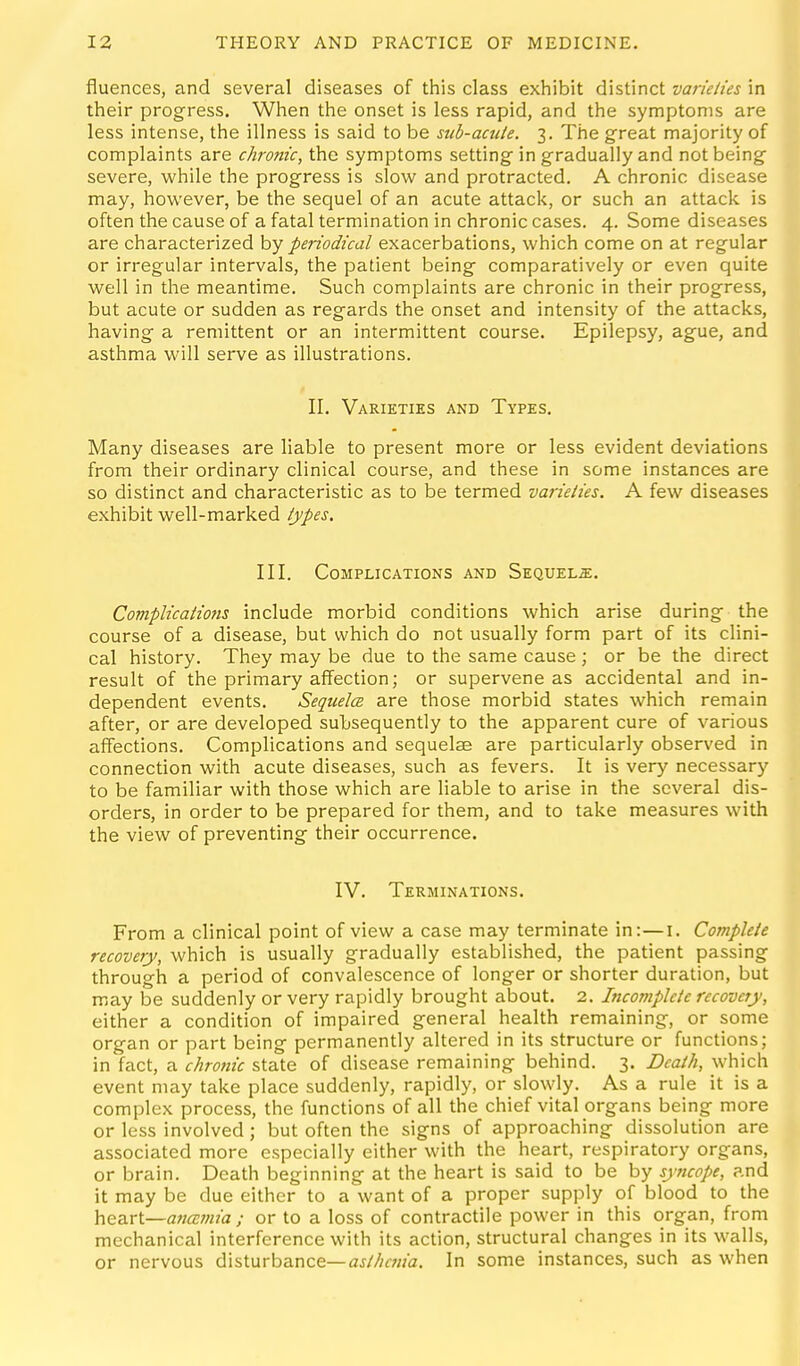 fluences, and several diseases of this class exhibit distinct varieties in their progress. When the onset is less rapid, and the symptoms are less intense, the illness is said to be sub-aciite. 3. The great majority of complaints are chronic, the symptoms setting in gradually and not being severe, while the progress is slow and protracted. A chronic disease may, however, be the sequel of an acute attack, or such an attack is often the cause of a fatal termination in chronic cases. 4. Some diseases are characterized by periodical exacerbations, which come on at regular or irregular intervals, the patient being comparatively or even quite well in the meantime. Such complaints are chronic in their progress, but acute or sudden as regards the onset and intensity of the attacks, having a remittent or an intermittent course. Epilepsy, ague, and asthma will serve as illustrations. II. Varieties and Types, Many diseases are liable to present more or less evident deviations from their ordinary clinical course, and these in some instances are so distinct and characteristic as to be termed varieties. A few diseases exhibit well-marked types, III. Complications and Sequels. Complicatio?is include morbid conditions which arise during the course of a disease, but which do not usually form part of its clini- cal history. They may be due to the same cause ; or be the direct result of the primary affection; or supervene as accidental and in- dependent events. Sequelcs are those morbid states which remain after, or are developed subsequently to the apparent cure of various affections. Complications and sequelae are particularly observed in connection with acute diseases, such as fevers. It is very necessary to be familiar with those which are liable to arise in the several dis- orders, in order to be prepared for them, and to take measures with the view of preventing their occurrence. IV. Terminations. From a clinical point of view a case may terminate in:—i. Complete recovery, which is usually gradually established, the patient passing through a period of convalescence of longer or shorter duration, but may be suddenly or very rapidly brought about. 2. Incomplete recovery, either a condition of impaired general health remaining, or some organ or part being permanently altered in its structure or functions; in fact, a chronic state of disease remaining behind. 3. Death, which event may take place suddenly, rapidly, or slowly. As a rule it is a complex process, the functions of all the chief vital organs being more or less involved; but often the signs of approaching dissolution are associated more especially either with the heart, respiratory organs, or brain. Death beginning at the heart is said to be by syncope, and it may be due either to a want of a proper supply of blood to the hea-rt—anajnia ; or to a loss of contractile power in this organ, from mechanical interference with its action, structural changes in its walls, or nervous disturbance—In some instances, such as when