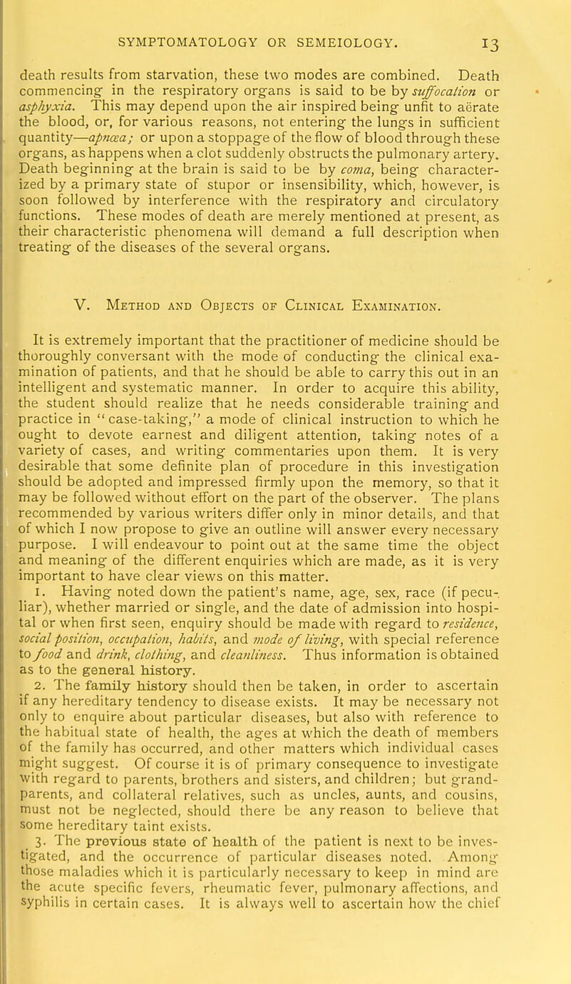 death results from starvation, these two modes are combined. Death commencing in the respiratory organs is said ioh^hy suffocaiion or asphyxia. This may depend upon the air inspired being- unfit to aerate the blood, or, for various reasons, not entering the lungs in sufficient quantity—apticca; or upon a stoppage of the flow of blood through these organs, as happens when a clot suddenly obstructs the pulmonary artery. Death beginning at the brain is said to be by coma, being character- ized by a primary state of stupor or insensibility, which, however, is soon followed by interference with the respiratory and circulatory functions. These modes of death are merely mentioned at present, as their characteristic phenomena will demand a full description when treating of the diseases of the several organs. V. Method and Objects of Clinical Examination. It is extremely important that the practitioner of medicine should be thoroughly conversant with the mode of conducting the clinical exa- mination of patients, and that he should be able to carry this out in an intelligent and systematic manner. In order to acquire this ability, the student should realize that he needs considerable training and practice in case-taking, a mode of clinical instruction to which he ought to devote earnest and diligent attention, taking notes of a variety of cases, and writing commentaries upon them. It is very desirable that some definite plan of procedure in this investigation should be adopted and impressed firmly upon the memory, so that it may be followed without effort on the part of the observer. The plans recommended by various writers differ only in minor details, and that of which I now propose to give an outline will answer every necessary purpose. I will endeavour to point out at the same time the object and meaning of the different enquiries which are made, as it is very important to have clear views on this matter. 1. Having noted down the patient's name, age, sex, race (if pecu- liar), whether married or single, and the date of admission into hospi- tal or when first seen, enquiry should be made with regard \.o residence, social position, occupaiiofi, habits, and mode of living, with special reference to food and drink, clothing, and cleanliness. Thus information is obtained as to the general history. 2. The family history should then be taken, in order to ascertain if any hereditary tendency to disease exists. It may be necessary not only to enquire about particular diseases, but also with reference to the habitual state of health, the ages at which the death of members of the family has occurred, and other matters which individual cases might suggest. Of course it is of primary consequence to investigate with regard to parents, brothers and sisters, and children; but grand- parents, and collateral relatives, such as uncles, aunts, and cousins, must not be neglected, should there be any reason to believe that some hereditary taint exists. 3. The previous state of health of the patient is next to be inves- tigated, and the occurrence of particular diseases noted. Among those maladies which it is particularly necessary to keep in mind are the acute specific fevers, rheumatic fever, pulmonary affections, and syphilis in certain cases. It is always well to ascertain how the chief