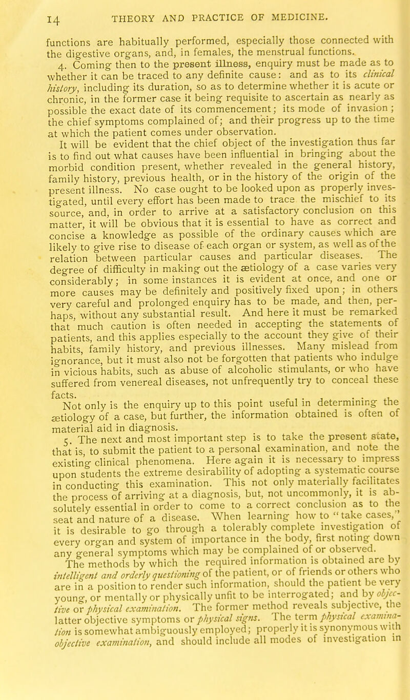 functions are habitually performed, especially those connected with the digestive organs, and, in females, the menstrual functions. 4. Coming then to the present illness, enquiry must be made as to whether it can be traced to any definite cause: and as to its clinical history, including its duration, so as to determine whether it is acute or chronic, in the former case it being requisite to ascertain as nearly as possible the exact date of its commencement; its mode of invasion ; the chief symptoms complained of; and their progress up to the time at which the patient comes under observation. It will be evident that the chief object of the investigation thus far is to find out what causes have been influential in bringing about the morbid condition present, whether revealed in the general history, family history, previous health, or in the history of the origin of the present illness. No case ought to be looked upon as properly inves- tigated, until every effort has been made to trace the mischief to its source, and, in order to arrive at a satisfactory conclusion on this matter, it will be obvious that it is essential to have as correct and concise a knowledge as possible of the ordinary causes which are likely to give rise to disease of each organ or system, as well as of the relation between particular causes and particular diseases. The degree of difficulty in making out the aetiology of a case varies very considerably; in some instances it is evident at once, and one or more causes may be definitely and positively fixed upon; in others very careful and prolonged enquiry has to be made, and then, per- haps, without any substantial result. And here it must be remarked that'much caution is often needed in accepting the statements of patients, and this applies especially to the account they give of their habits, family history, and previous illnesses. Many mislead from ignorance, but it must also not be forgotten that patients who indulge in vicious habits, such as abuse of alcoholic stimulants, or who have suffered from venereal diseases, not unfrequently try to conceal these f3,cts Not only is the enquiry up to this point useful in determining the aetiology of a case, but further, the information obtained is often of material aid in diagnosis. 5. The next and most important step is to take the present state, that is, to submit the patient to a personal examination, and note the existin'o- clinical phenomena. Here again it is necessary to impress upon students the extreme desirability of adopting a systematic course in conducting this examination. This not only materially facilitates the process of arriving at a diagnosis, but, not uncommonly, it is ab- solutely essential in order to come to a correct conclusion as to the seat and nature of a disease. When learning how to take cases,' it is desirable to go through a tolerably complete investigation ot every organ and system of importance in the body, first noting down any general symptoms which may be complained of or observed. The methods by which the required information is obtained are by mlelligeni and orderly questioning oi the patient, or of friends or others who are in a position to render such information, should the patient be very youno-, or mentally or physically unfit to be interrogated; and by ohjcc- iive or physical examination. The former method reveals subjective, the latter objective symptoms or physical signs. The term physical cxamma- lion is somewhat ambiguously employed; properly it is synonymous with objective examination, and should include all modes of investigation in