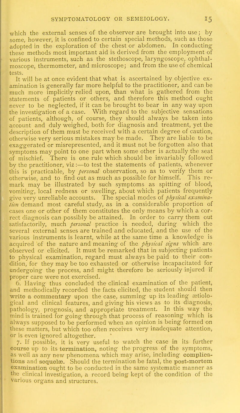 which the external senses of the observer are brought into use; by some, however, it is confined to certain special methods, such as those adopted in the exploration of the chest or abdomen. In conducting; these methods most important aid is derived from the employment of various instruments, such as the stethoscope, laryngoscope, ophthal- moscope, thermometer, and microscope; and from the use of chemical tests. It will be at once evident that what is ascertained by objective ex- amination is generally far more helpful to the practitioner, and can be much more implicitly relied upon, than what is gathered from the statements of patients or others, and therefore this method ought never to be neglected, if it can be brought to bear in any way upon the investigation of a case. With regard to the subjective sensations of patients, although, of course, they should always be taken into account and duly weighed, both for diagnosis and treatment, yet the description of them must be received with a certain degree of caution, otherwise very serious mistakes may be made. They are liable to be exaggerated or misrepresented, and it must not be forgotten also that symptoms may point to one part when some other is actually the seat of mischief. There is one rule which should be invariably followed by the practitioner, viz:—to test the statements of patients, whenever this is practicable, by personal observation, so as to verify them or otherwise, and to find out as much as possible for himself. This re- mark may be illustrated by such symptoms as spitting of blood, vomiting, local redness or swelling, about which patients frequently give very unreliable accounts. The special modes of physical exa??tina- tion demand most careful study, as in a considerable proportion of cases one or other of them constitutes the only means by which a cor- rect diagnosis can possibly be attained. In order to carry them out satisfactorily, much personal practice is needed, during which the several external senses are trained and educated, and the use of the various instruments is learnt, while at the same time a knowledge is acquired of the nature and meaning of the physical signs which are observed or elicited. It must be remarked that in subjecting patients to physical examination, regard must always be paid to their con- dition, for they may be too exhausted or otherwise incapacitated for undergoing the process, and might therefore be seriously injured if proper care were not exercised. 6. Having thus concluded the clinical examination of the patient, and methodically recorded the facts elicited, the student should then write a commentary upon the case, summing up its leading eetiolo- gical and clinical features, and giving his views as to its diagnosis, pathology, prognosis, and appropriate treatment. In this way the mind is trained for going through that process of reasoning which is always supposed to be performed when an opinion is being formed on these matters, but which too often receives very inadequate attention, or is even ignored altogether. 7. If possible, it is very useful to watch the case in its further course up to its termination, noting the progress of the symptoms, as well as any new phenomena which may arise, including complica- tions and sequelae. Should the termination be fatal, the post-mortem examination ought to be conducted in the same systematic manner as the cHnical investigation, a record being kept of the condition of the various organs and structures.