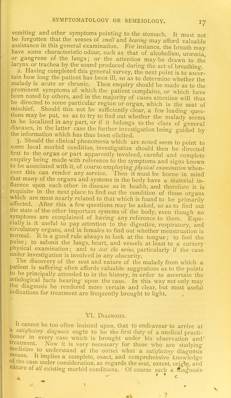 vomiting and other symptoms pointing- to the stomach. It must not be forgotten that the senses of smell and hearing may afford valuable assistance in this general examination. For instance, the breath may have some characteristic odour, such as that of alcoholism, uremia or gangrene of the lungs; or the attention may be drawn to the larynx or trachea by the sound produced during the act of breathing, 2. Having completed this general survey, the next point is to ascer- tam how long the patient has been ill, so as to determine whether the malady is acute or chronic. Then enquiry should be made as to the prominent symptoms of which the patient complains, or which have been noted by others, and in the majority of cases attention will thus be directed to some particular region or organ, which is the seat of mischief. Should this not be sufficiently clear, a few leading ques- tions may be put, so as to try to find out whether the malady seems to be localized in any part, or if it belongs to the class of general diseases, in the latter case the further investigation being o-uided by the information which has thus been elicited. 3. Should the clinical phenomena which are noted seem to point to some local morbid condition, investigation should then be directed first to the organ or part apparently involved, careful and complete enquiry being made with reference to the symptoms and signs known to be associated with it, of course employing physical examinaiion when- ever this can render any service. Then it must be borne in mind that many of the organs and systems in the body have a material in- fluence upon each other in disease as in health, and therefore it is requisite in the next place to find out the condition of those organs which are most nearly related to that which is found to be primarily affected. After this a few questions may be asked, so as to find out the state of the other important systems of the body, even though no symptoms are complained of having any reference to them. lEspe- cially is it useful to pay attention to the digestive, respiratory, and circulatory organs, and in females to find out whether menstruation is normal. It is a good rule always to look at the tongue; to feel the pulse; to submit the lungs, heart, and vessels at least to a cursory physical examination; and to test the urine, particularly if the case under investigation is involved in any obscurity. The discovery of the seat and nature of the malady from which a patient is suffering often affords valuable suggestions as to the points to be principally attended to in the history, in order to ascertain the aetiological facts bearing upon the case. In this way not only may the diagnosis be rendered more certain and clear, but most useful indications for treatment are frequently brought to light. ^ VI. Diagnosis. It cannot be too often insisted upon, that to endeavour to arrive at a salis/aclory diagfiosis ought to be the first duty of a medical practi- tioner in every case which is brought under his observation and treatment. Now it is very necessary for those who are studying medicine to understand at the outset what a satisfactory diagnosis nieans. It implies a complete, exact, and comprehensive knowledge ot the case under consideration, as regards the seat, extent, orig1-n, and nature of a//existing morbid conditions. Of course such a fliagnosis > »