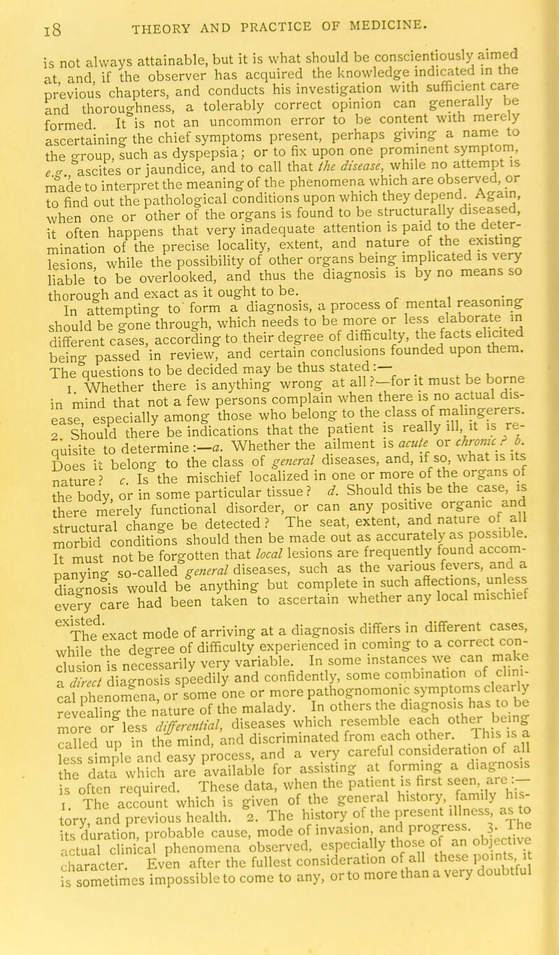 is not always attainable, but it is what should be conscientiously aimed at and if the observer has acquired the knowledge indicated in the previous chapters, and conducts his investigation with sufficient care and thoroughness, a tolerably correct opinion can generally be formed It is not an uncommon error to be content with merely ascertaining the chief symptoms present, perhaps giving a name to the eroup, such as dyspepsia; or to fix upon one prominent symptom, e <r ascites or jaundice, and to call that Ihe disease, while no attempt is mVde to interpret the meaning of the phenomena which are observed, or to find out the pathological conditions upon which they depend Again, when one or other of the organs is found to be structurally diseased, it often happens that very inadequate attention is paid to the deter- mination of the precise locality, extent, and nature of the existing lesions while the possibility of other organs being imphcated is very liable to be overlooked, and thus the diagnosis is by no means so thorough and exact as it ought to be. r . i In attempting to' form a diagnosis, a process of mental reasoning should be gone through, which needs to be more or less elaborate in different cases, according to their degree of difficulty, the facts elicited being passed in review, and certain conclusions founded upon them. The auestions to be decided may be thus stated:— _ I Whether there is anything wrong at all P-for it must be borne in mind that not a few persons complain when there is no actual dis- ease, especially among those who belong to the class of malingerers. 2 Should there be indications that the patient is really ill, it is re- quisite to determine Whether the ailment is acute or chmnc ? b Does it belong to the class of general diseases, and, if so, what is its nature ? c Is the mischief localized in one or more of the organs of Sie body, or in some particular tissue ? d. Should this be the case, is there merely functional disorder, or can any positive organic and structural change be detected ? The seat, extent, and nature of all morbid conditions should then be made out as accurately as possible. It must not be forgotten that local lesions are frequently found accom- panying so-called^.«.ra/ diseases, such as the various fevers, and a Sols would bl anything but complete in such affections, unless eve?y care had been taken to ascertain whether any local mischief ^'^Thf exact mode of arriving at a diagnosis differs in different cases, while the decree of difficulty experienced in coming to a correct con- dusion is necissarily very variable. In some instances we can make TdZt diagnosis speedily and confidently, some combination of clini- cal phenomena, or some one or more pathognomonic symptoms clearly revSHhe nature of the malady. In others the diagnosis has to be ore or less '^^^^^^^^^^ ^'^^^^^^ ''^^7'^^'^t °''?hist! called up in thi mind, and discriminated from each other. This is a £s simple and easy process, and a very careful consideration of all the da^f which are available for assisting at forming a diagnosis s often required. These data, when the patient is first seen, are .- I The aSount which is given of the general history family his- tory and previous health. \ The history of the present illness as to its duration, probable cause, mode of invasion and progress. 3- The actuaf cUnical phenomena observed, especially those of an objective character. Even after the fullest consideration of all these points is sometimes impossible to come to any, or to more than a very doubtful