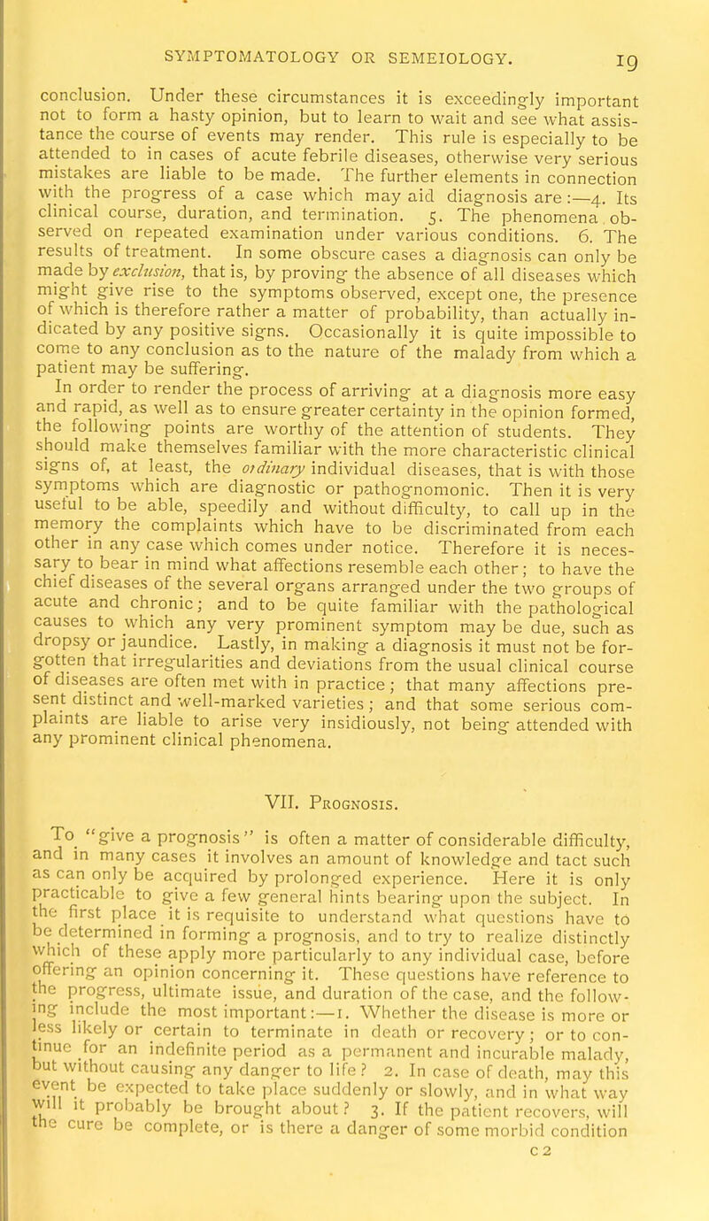 conclusion. Under these circumstances it is exceedingly important not to form a hasty opinion, but to learn to wait and see what assis- tance the course of events may render. This rule is especially to be attended to in cases of acute febrile diseases, otherwise very serious mistakes are liable to be made. The further elements in connection with the progress of a case which may aid diagnosis are :—4. Its clinical course, duration, and termination. 5. The phenomena ob- served on repeated examination under various conditions. 6. The results of treatment. In some obscure cases a diagnosis can only be made hy exclusion, that is, by proving the absence of all diseases which might give rise to the symptoms observed, except one, the presence of which is therefore rather a matter of probability, than actually in- dicated by any positive signs. Occasionally it is quite impossible to come to any conclusion as to the nature of the malady from which a patient may be suffering. In order to render the process of arriving at a diagnosis more easy and rapid, as well as to ensure greater certainty in the opinion formed, the following points are worthy of the attention of students. They should make themselves familiar with the more characteristic clinical signs of, at least, the otdmary^ individual diseases, that is with those symptoms which are diagnostic or pathognomonic. Then it is very usetul to be able, speedily and without difliculty, to call up in the memory the complaints which have to be discriminated from each other in any case which comes under notice. Therefore it is neces- sary to bear in mind what affections resemble each other; to have the chief diseases of the several organs arranged under the two groups of acute and chronic; and to be quite familiar with the pathological causes to which any very prominent symptom may be due, such as dropsy or jaundice. Lastly, in making a diagnosis it must not be for- gotten that irregularities and deviations from the usual clinical course of diseases are often met with in practice; that many affections pre- sent distinct and well-marked varieties; and that some serious com- plaints are liable to arise very insidiously, not being attended with any prominent clinical phenomena. VII. Prognosis. To_ give a prognosis is often a matter of considerable difficulty, and in many cases it involves an amount of knowledge and tact such as can only be acquired by prolonged experience. Here it is only practicable to give a few general hints bearing upon the subject. In the first place it is requisite to understand \vhat questions have to be determined in forming a prognosis, and to try to realize distinctly which of these apply more particularly to any individual case, before offering an opinion concerning it. These questions have reference to the progress, ultimate issue, and duration of the case, and the follow- ing include the most important Whether the disease is more or less likely or certain to terminate in death or recovery; or to con- tinue for an indefinite period as a permanent and incurable malady, but without causing any danger to life ? 2. In case of death, may this event be expected to take place suddenly or slowly, and in what way will It probably be brought about? 3. If the patient recovers, will the cure be complete, or is there a danger of some morbid condition C2