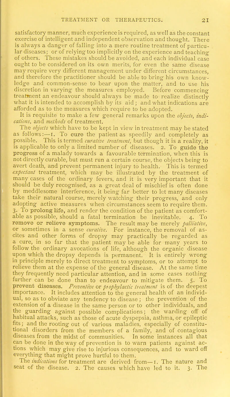 satisfactory manner, much experience is required, as well as the constant exercise of intellig^ent and independent observation and thought. There is always a dang-er of falling- into a mere routine treatment of particu- lar diseases; or of relying too implicitly on the experience and teaching of others. These mistakes should be avoided, and each individual case ought to be considered on its own merits, for even the same disease may require very different management under different circumstances, and therefore the practitioner should be able to bring his own know- ledge and common-sense to bear upon the matter, and to use his discretion in varying the measures employed. Before commencing treatment an endeavour should always be made to realize distinctly what it is intended to accomplish by its aid ; and what indications are afforded as to the measures which require to be adopted. It is requisite to make a few general remarks upon the objects, indi- cations, and methods of treatment. The objects which have to be kept in view in treatment may be stated as follows:—i. To cure the patient as speedily and completely as possible. This is termed curative treatment, but though it is a reality, it is applicable to only a limited number of diseases. 2. To guide the progress of a malady towards a favourable termination, when this is not directly curable, but must run a certain course, the objects being to avert death, and prevent permanent injury to health. This is termed expectant treatment, which may be illustrated by the treatment of many cases of the ordinary fevers, and it is very important that it should be duly recognised, as a great deal of mischief is often done by meddlesome interference, it being far better to let many diseases take their natural course, merely watching their progress, and only adopting active measures when circumstances seem to require them. 3. To prolong life, and render the condition of the patient as comfort- able as possible, should a fatal termination be inevitable. 4. To remove or relieve symptoms. The result may be merely palliative, or sometimes in a sense curative. For instance, the removal of as- cites and other forms of dropsy may practically be regarded as a cure, in so far that the patient may be able for many years to follow the ordinary avocations of life, although the organic disease upon which the dropsy depends is permanent. It is entirely v^rong in principle merely to direct treatment to symptoms, or to attempt to relieve them at the expense of the general disease. At the same time they frequently need particular attention, and in some cases nothing further can be done than to endeavour to mitigate them. 5. To prevent diseases. Preventive or piophylactic treatment is of the deepest importance. It includes attention to the general health of an individ- ual, so as to obviate any tendency to disease ; the prevention of the extension of a disease in the same person or to other individuals, and the guarding against possible complications; the warding off of habitual attacks, such as those of acute dyspepsia, asthma, or epileptic fits; and the rooting out of various maladies, especially of constitu- tional disorders from the members of a family, and of contagious diseases from the midst of communities. In some instances all that can be done in the way of prevention is to warn patients against ac- tions which may give rise to injurious consequences, and to ward off everything that might prove hurtful to them. The for treatment are derived from—i. The nature and seat of the disease. 2. The causes which have led to it. 3. The