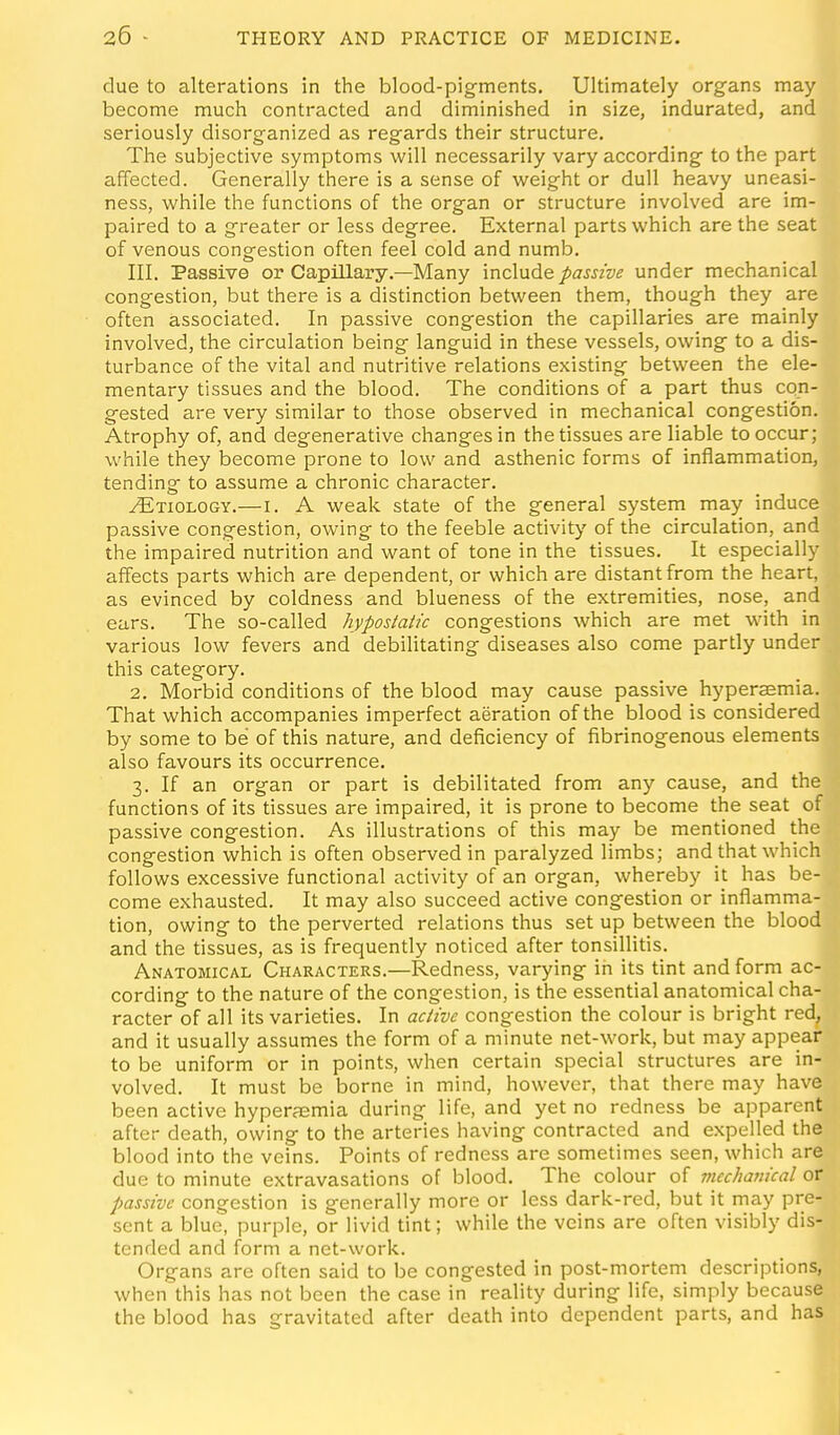 due to alterations in the blood-pigments. Ultimately organs may become much contracted and diminished in size, indurated, and seriously disorganized as regards their structure. The subjective symptoms will necessarily vary according to the part affected. Generally there is a sense of v^eight or dull heavy uneasi- ness, while the functions of the organ or structure involved are im- paired to a greater or less degree. External parts which are the seat of venous congestion often feel cold and numb. III. Passive or Capillary.—Many \nc\ude passive under mechanical congestion, but there is a distinction between them, though they are often associated. In passive congestion the capillaries are mainly involved, the circulation being languid in these vessels, owing to a dis- turbance of the vital and nutritive relations existing between the ele- mentary tissues and the blood. The conditions of a part thus con- gested are very similar to those observed in mechanical congestion. Atrophy of, and degenerative changes in the tissues are liable to occur; while they become prone to low and asthenic forms of inflammation, tending to assume a chronic character. Etiology.—i. A weak state of the general system may induce passive congestion, owing to the feeble activity of the circulation, and the impaired nutrition and want of tone in the tissues. It especially affects parts which are dependent, or which are distant from the heart, as evinced by coldness and blueness of the extremities, nose, and ears. The so-called hypostatic congestions which are met with in various low fevers and debilitating diseases also come partly under this category. 2. Morbid conditions of the blood may cause passive hyperaemia. That which accompanies imperfect aeration of the blood is considered by some to be of this nature, and deficiency of fibrinogenous elements also favours its occurrence. 3. If an organ or part is debilitated from any cause, and the functions of its tissues are impaired, it is prone to become the seat of passive congestion. As illustrations of this may be mentioned the congestion which is often observed in paralyzed limbs; and that which follows excessive functional activity of an organ, whereby it has be- come exhausted. It may also succeed active congestion or inflamma- tion, owing to the perverted relations thus set up between the blood and the tissues, as is frequently noticed after tonsillitis. Anatomical Characters.—Redness, varying in its tint and form ac- cording to the nature of the congestion, is the essential anatomical cha- racter of all its varieties. In active congestion the colour is bright red, and it usually assumes the form of a minute net-work, but may appear to be uniform or in points, when certain special structures are in- volved. It must be borne in mind, however, that there may have been active hyperaemia during life, and yet no redness be apparent after death, owing to the arteries having contracted and expelled the blood into the veins. Points of redness are sometimes seen, which are due to minute extravasations of blood. The colour of mechanical or passive congestion is generally more or less dark-red, but it may pre- sent a blue, purple, or livid tint; while the veins are often visibly dis- tended and form a net-work. Organs are often said to be congested in post-mortem descriptions, when this has not been the case in reality during life, simply because the blood has gravitated after death into dependent parts, and has