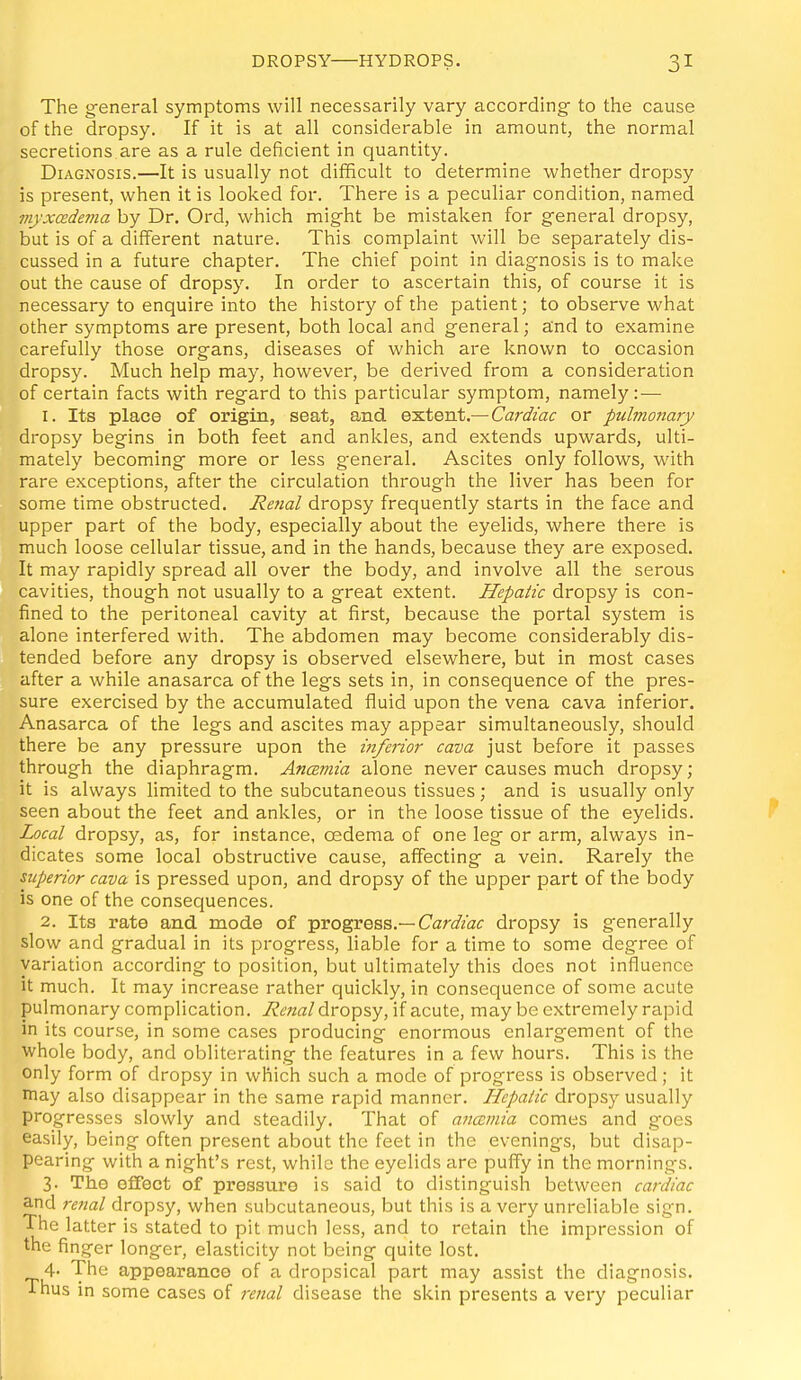 The gfeneral symptoms will necessarily vary according- to the cause of the dropsy. If it is at all considerable in amount, the normal secretions.are as a rule deficient in quantity. Diagnosis.—It is usually not difficult to determine whether dropsy is present, when it is looked for. There is a peculiar condition, named myxcedema by Dr. Ord, which might be mistaken for general dropsy, but is of a different nature. This complaint will be separately dis- cussed in a future chapter. The chief point in diagnosis is to make out the cause of dropsy. In order to ascertain this, of course it is necessary to enquire into the history of the patient; to observe what other symptoms are present, both local and general; and to examine carefully those organs, diseases of which are known to occasion dropsy. Much help may, however, be derived from a consideration of certain facts with regard to this particular symptom, namely:— 1. Its place of origin, seat, and qsXqtA,—Cardiac or pulmojiary dropsy begins in both feet and ankles, and extends upwards, ulti- mately becoming more or less general. Ascites only follows, with rare exceptions, after the circulation through the liver has been for some time obstructed. Retial dropsy frequently starts in the face and upper part of the body, especially about the eyelids, where there is much loose cellular tissue, and in the hands, because they are exposed. It may rapidly spread all over the body, and involve all the serous cavities, though not usually to a great extent. Hepatic dropsy is con- fined to the peritoneal cavity at first, because the portal system is alone interfered with. The abdomen may become considerably dis- tended before any dropsy is observed elsewhere, but in most cases after a while anasarca of the legs sets in, in consequence of the pres- sure exercised by the accumulated fluid upon the vena cava inferior. Anasarca of the legs and ascites may appear simultaneously, should there be any pressure upon the inferior cava just before it passes through the diaphragm. Ancemia alone never causes much dropsy; it is always limited to the subcutaneous tissues; and is usually only seen about the feet and ankles, or in the loose tissue of the eyelids. Local dropsy, as, for instance, oedema of one leg or arm, always in- dicates some local obstructive cause, affecting a vein. Rarely the superior cava is pressed upon, and dropsy of the upper part of the body is one of the consequences. 2. Its rate and mode of progress.—Car^/zat dropsy is g-enerally slow and gradual in its progress, liable for a time to some degree of variation according to position, but ultimately this does not influence it much. It may increase rather quickly, in consequence of some acute pulmonary complication. Renal dropsy, if acute, may be extremely rapid in its course, in some cases producing enormous enlargement of the whole body, and obliterating the features in a few hours. This is the only form of dropsy in which such a mode of progress is observed; it may also disappear in the same rapid manner. Hepatic dropsy usually progresses slowly and steadily. That of ancemia comes and g-oes easily, being often present about the feet in the evenings, but disap- pearing with a night's rest, while the eyelids are puffy in the mornings. 3. The effect of pressure is said to distinguish between cardiac and renal dropsy, when subcutaneous, but this is a very unreliable sign. The latter is stated to pit much less, and to retain the impression of the finger longer, elasticity not being quite lost. 4. The appearance of a dropsical part may assist the diagnosis. Thus in some cases of renal disease the skin presents a very peculiar