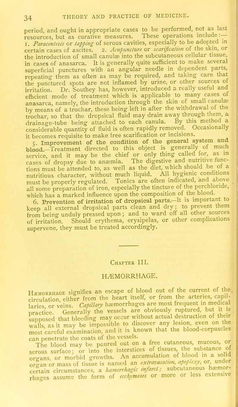 period, and ought in appropriate cases to be perforrned, not as last resources, but as curative measures. These operations include :— I. Paracetitests or tapping of serous cavities, especially to be adopted in certain cases of ascites. 2. Aaipundure or scarificalion of the skin, or the introduction of small canulae into the subcutaneous cellular tissue, in cases of anasarca. It is generally quite sufficient to make several superficial punctures with an angular needle in dependent parts, repeating them as often as may be required, and taking care that the punctured spots are not inflamed by urine, or other sources of irritation. Dr. Southey has, however, introduced a really useful and efficient mode of treatment which is applicable _ to many cases of anasarca, namely, the introduction through the skin of small canulse by means of a trochar, these being left in after the withdrawal of the trochar, so that the dropsical fluid may drain away through them, a drainage-tube being attached to each canula. By this method a considerable quantity of fluid is often rapidly removed. Occasionally it becomes requisite to make free scarification or incisions. 5 Improvement of the condition of the general system and blood.-Treatment directed to this object is generally of much service, and it may be the chief or only thing called for, as in cases of dropsy due to ansemia. The digestive and nutritive func- tions must be attended to, as well as the diet, which should be of a nutritious character, without much liquid. All hygienic conditions must be properly regulated. Tonics are often indicated, and abov-e all some preparation of iron, especially the tincture of the perchlonde, which has a marked influence upon the composition of the blood. 6. Prevention of irritation of dropsical parts.—It is important to keep all external dropsical parts clean and dry; to prevent them from being unduly pressed upon ; and to ward off all other sources of irritation. Should erythema, erysipelas, or other complications supervene, they must be treated accordingly. Chapter III. HAEMORRHAGE. HiEMORUHAGE signifies an escape of blood out of the current of the circulation, either from the heart itself, or from the arteries, capil- laries or veins. Capillary haemorrhages are most frequent in medical practice. Generally the vessels are obviously ruptured, but it is supposed that bleeding may occur without actual destruction of their walls, as it may be impossible to discover any lesion, even on the most careful examination, and it is known that the blood-corpuscles can penetrate the coats of the vessels. The blood may be poured out on a free cutaneous, mucous, or serous surface; or into the interstices of tissues the substance of organs, or morbid growths. An accumulation of blood in a so id or^an or mass of tissue is named an cxiravasahon, apoplexy, or under certain circumstances, a Jmmorrhagic iv/arcl; subcutaneous haemor- rhao-es assume the form of ccchymoses or more or less extensive