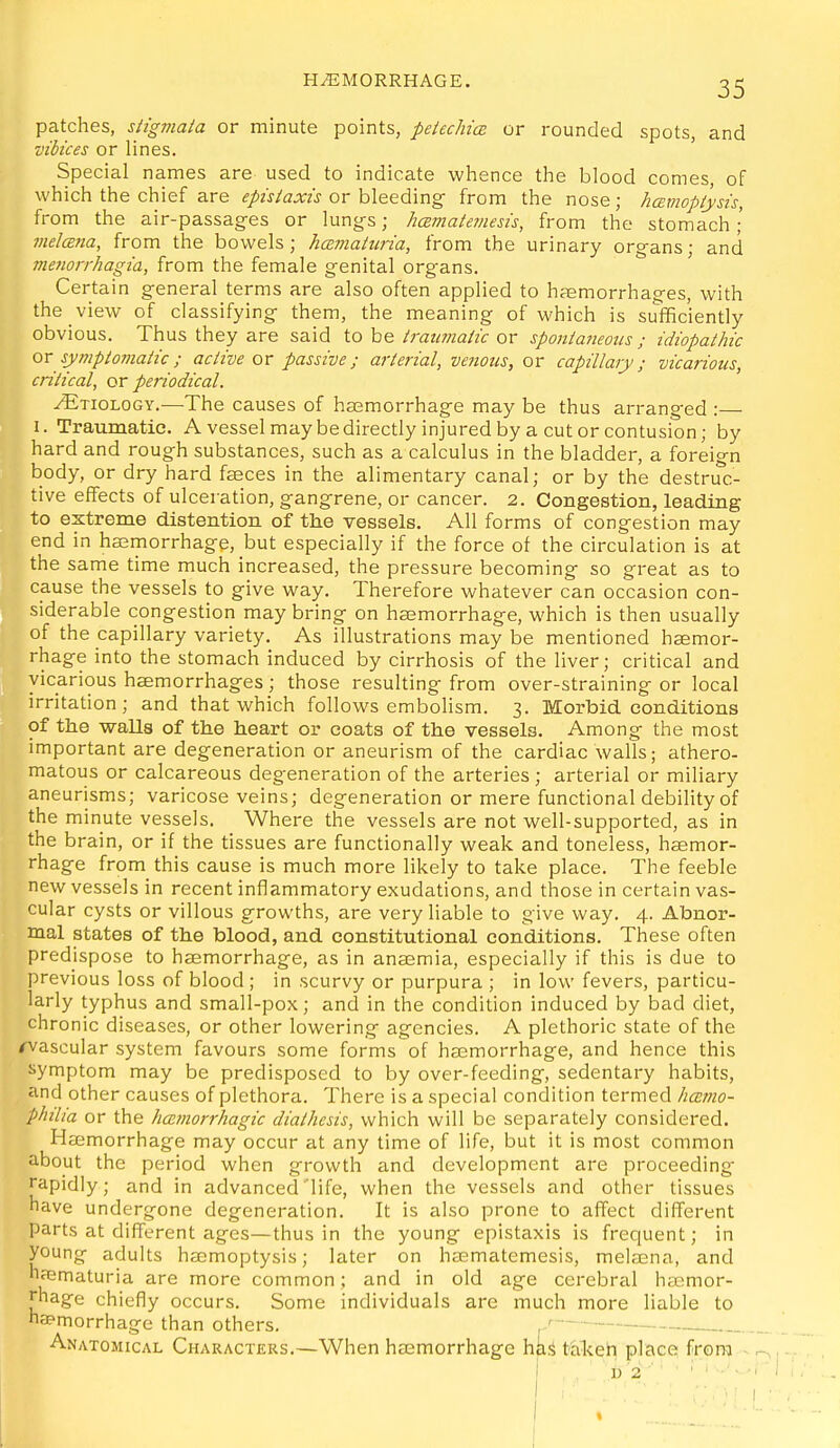 patches, siigmaia or minute points, petechice or rounded spots, and vibices or lines. Special names are used to indicate whence the blood comes, of which the chief are episiaxis or bleeding- from the nose ; hamopiysis, from the air-passag-es or lungs; hcBmaieviesis, from the stomach; melcEtia, from the bowels; hcEmaiiiria, from the urinary organs; and meiiorrhagia, from the female genital organs. Certain general terms are also often applied to hcEmorrhages, with the view of classifying them, the meaning of which is sufficiently obvious. Thus they are said to be traumaiic or spontaneous; idiopathic or sympiomatic ; active or passive; arterial, venous, or capillary; vicarious, critical, or periodical. ^ Etiology.—The causes of haemorrhage may be thus arranged : I. Traumatic. A vessel may be directly injured by a cut or contusion; by hard and rough substances, such as a calculus in the bladder, a foreign body, or dry hard faeces in the alimentary canal; or by the destruc- tive effects of ulceration, gangrene, or cancer. 2. Congestion, leading to extreme distention of the vessels. All forms of congestion may end in hsemorrhage, but especially if the force of the circulation is at the same time much increased, the pressure becoming so great as to cause the vessels to give way. Therefore whatever can occasion con- siderable congestion may bring on haemorrhage, which is then usually of the capillary variety. As illustrations may be mentioned heemor- rhage into the stomach induced by cirrhosis of the liver; critical and vicarious haemorrhages; those resulting from over-straining or local irritation; and that which follows embolism. 3. Morbid conditions of the walls of the heart or coats of the vessels. Among the most important are degeneration or aneurism of the cardiac walls; athero- matous or calcareous degeneration of the arteries ; arterial or miliary aneurisms; varicose veins; degeneration or mere functional debility of the minute vessels. Where the vessels are not well-supported, as in the brain, or if the tissues are functionally weak and toneless, hcemor- rhage from this cause is much more likely to take place. The feeble new vessels in recent inflammatory exudations, and those in certain vas- cular cysts or villous growths, are very liable to give way. 4. Abnor- mal states of the blood, and constitutional conditions. These often predispose to hsemorrhage, as in ana2mia, especially if this is due to previous loss of blood ; in scurvy or purpura ; in low fevers, particu- larly typhus and small-pox; and in the condition induced by bad diet, chronic diseases, or other lowering agencies. A plethoric state of the avascular system favours some forms of hasmorrhage, and hence this symptom may be predisposed to by over-feeding, sedentary habits, and other causes of plethora. There is a special condition termed hccmo- philia or the hcumorrhagic diathesis, which will be separately considered. Haemorrhage may occur at any time of life, but it is most common about the period when growth and development are proceeding rapidly ; and in advanced life, when the vessels and other tissues have undergone degeneration. It is also prone to affect different parts at different ages—thus in the young epistaxis is frequent; in young adults hjEmoptysis; later on hasmatemesis, melsena, and h?ematuria are more common; and in old age cerebral haemor- rhage chiefly occurs. Some individuals are much more liable to napmorrhage than others. Anatomical Characters.—When haemorrhage h&^ ttilceh place? from - i ' t) 2 ■