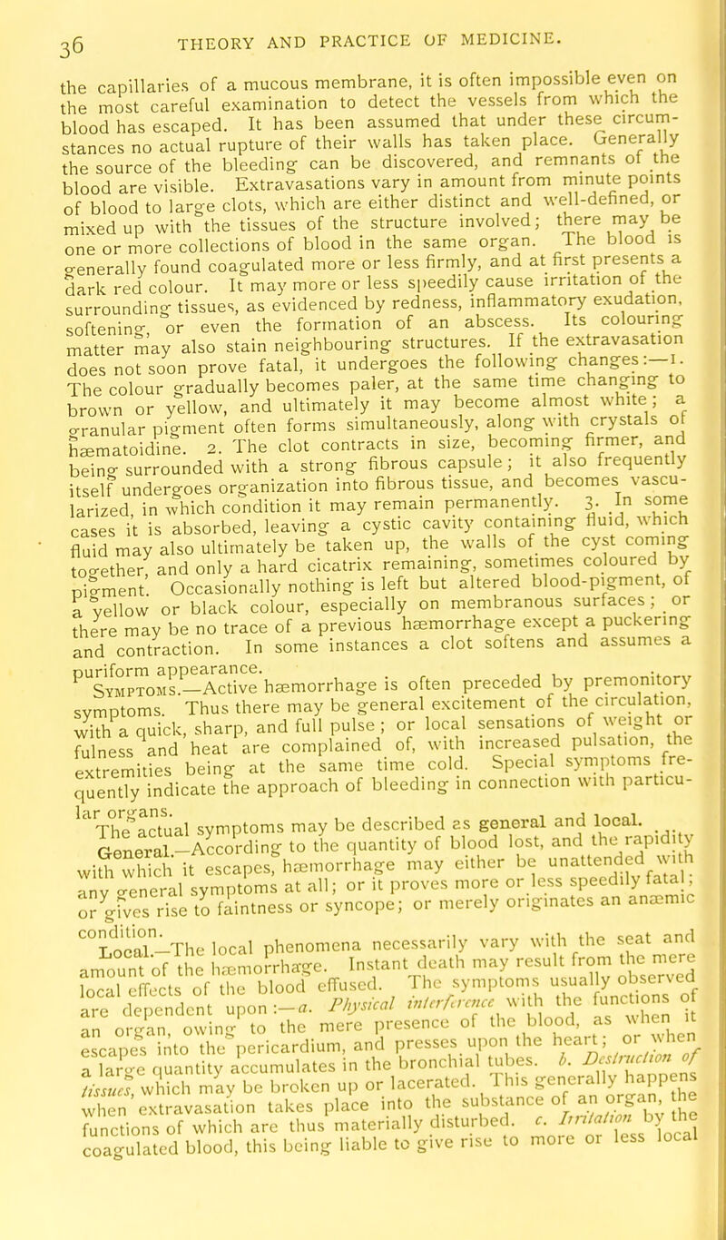 the capillaries of a mucous membrane, it is often impossible even on the most careful examination to detect the vessels from which the blood has escaped. It has been assumed that under these circum- stances no actual rupture of their walls has taken place. Generally the source of the bleeding can be discovered, and remnants ot the blood are visible. Extravasations vary in amount from minute points of blood to large clots, which are either distinct and well-defined, or mixed up with the tissues of the structure involved; there may be one or more collections of blood in the same organ. The blood is eenerally found coagulated more or less firmly, and at first presents a dark red colour. It may more or less speedily cause irritation ot the surrounding tissues, as evidenced by redness, inflammatory exudation, softenino- or even the formation of an abscess. Its colouring matter may also stain neighbouring structures. If the extravasation does not soon prove fatal, it undergoes the followmg changes:—i. The colour gradually becomes paler, at the same time changing to brown or yellow, and ultimately it may become almost white ; a o-ranular pigment often forms simultaneously, along with crystals 0 h^matoidine. 2. The clot contracts in size, becoming firmer, and being surrounded with a strong fibrous capsule; it also frequently itself undergoes organization into fibrous tissue, and becomes vascu- larized, in which condition it may remain permanently. 3- I some cases it is absorbed, leaving a cystic cavity containing fluid, which fluid may also ultimately be taken up, the walls of the cyst corning too-ether, and only a hard cicatrix remaining, sometimes coloured by niement Occasionally nothing is left but altered blood-pigment, of a vellow or black colour, especially on membranous surfaces ; _ or there may be no trace of a previous haemorrhage except a puckering and contraction. In some instances a clot softens and assumes a ^TYMPTOMS.-Arti^e'haemorrhage is often preceded by premonitory svmDtoms Thus there may be general excitement of the circulation, with a quick, sharp, and full pulse ; or local sensations of weight or Alness and heat are complained of, with increased pulsation, the extremities being at the same time cold. Special symptoms fre- quently indicate the approach of bleeding in connection with particu- ^Vh^actual symptoms may be described as general and local. General-According to the quantity of blood lost, and the rapid, y wiS which it escapesrh^morrhage may either be unattended wuh anv creneral symptoms at all; or it proves more or less speedily fatal, or gfves ri^e to faintness or syncope; or merely originates an anemic ^Local-The local phenomena necessarily vary with the seat and am'iu'ntofTL Lmorrhage. Instant death may result from the mere Inr-il effects of the blood effused. The symptoms usually observed are der'ndcnt uon:-«. Physical /./../Ir... with the functions o an organ, owing to the mere presence of the blood, as when it escapes into the^pericardium, and presses upon the ^^^^^' J'^^^^^^ a large quantity accumulates in the bronchial ubes. b. ^ f Vssucs which may be broken up or lacerated. Ih.s generally happens wi rn extravasation takes place into the ^-'^^^'^ Zf^Xv i).l functions of which are thus materially disturbed. ^-J:r'f{lXc^\ coao-ulated blood, this being liable to give rise to mo.e 01 less local