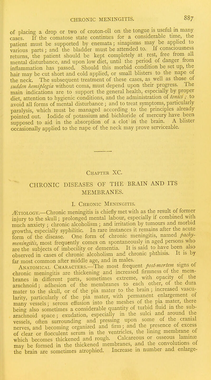 of placing a drop or two of croton-oil on the tongue is useful m many cases. If the comatose state continues for a considerable time, the patient must be supported by enemata; sinapisms may be apphed to various parts ; and the bladder must be attended to. If consciousness returns, the patient should be kept completely at rest, free from all mental disturbance, and upon low diet, until the period of danger from inflammation has passed. Should this morbid condition be set up, the hair may be cut short and cold apphed, or small blisters to the nape of the neck. The subsequent treatment of these cases, as_ well as those of siidden hemiplegia without coma, must depend upon their progress. The main indications are to support the general health, especially by proper diet, attention to hygienic conditions, and the administration of ionics ; to avoid all forms of mental disturbance; and to treat symptoms, particularly paralysis, which must be managed according to the principles already pointed out. Iodide of potassium and bichloride of mercury have been supposed to aid in the absorption of a clot in the brain. A blister occasionally applied to the nape of the neck may prove serviceable. Chapter XC. CHRONIC DISEASES OF THE BRAIN AND ITS MEMBRANES. 1. Chronic Meningitis. ^Etiology.—Chronic meningitis is chiefly met with as the result of former injury to the skull; prolonged mental labour, especially if combined with much anxiety ; chronic alcoholism ; and irritation by tumours and morbid growths, especially syphilitic. In rare instances it remains after the acute form of the disease. One form of chronic meningitis, named pachy- meningiiis, most frequently comes on spontaneously in aged persons who are the subjects of imbecility or dementia. It is said to have been_ also observed in cases of chronic alcohoHsm and chronic phthisis. It is by far most common after middle age, and in males. . Anatomical Characters.—The most frequent post-mortem signs of chronic meningitis are thickening and increased firmness of the mem- branes in different parts, sometimes extreme, with opacity of the arachnoid; adhesion of the membranes to each other, of the dura mater to the skull, or of the pia mater to the bram; increased vascu- larity, particularly of the pia mater, with permanent enlargement ot many vessels: serous effusion into the meshes of the pia mater, there being also sometimes a considerable quantity of turbid fluid in the sub- arachnoid space; exudation, especially in the sulci and around the vessels, often surrounding and pressing upon some of the cranial nerves, and becoming organized and firm; and the presence of excess of clear or flocculent serum in the ventricles, the lining membrane of which becomes thickened and rough. Calcareous or osseous laminje may be formed in the thickened membranes, and the convolutions of the brain are sometimes atrophied. Increase in number and enlarge-