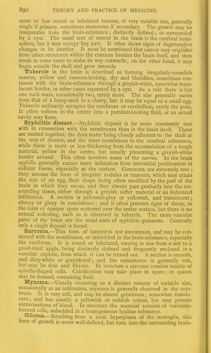 more or less round or lobulated tumour, of very variable size, generally single if primary, sometimes numerous if secondary. The growth may be inseparable from the brain-substance; distinctly defined; or surrounded by a cyst. The usual seat of cancer in the brain is the cerebral hemi- sphere, but it may occupy any part. It often shows signs of degenerative changes in its interior. It must be mentioned that cancer may originate from other structures within the cranium besides the brain itself, and then tends in some cases to make its way outwards; on the other hand, it may begin outside the skull and grow inwards. Tubercle in the brain is described as forming irregularly-roundish masses, yellow and caseous-looking, dry and bloodless, sometimes con- tinous with the brain-substance through a greyish-white, sqmev/hat trans- lucent border, in other cases separated by a cyst. As a rule there is but one such mass, occasionally two, rarely more. The size generally varies from that of a hemp-seed to a cherry, but it may be equal to a small egg. Tubercle ordinarily occupies the cerebrum or cerebellum, rarely the pons. It pften softens in the centre into a purulent-looking fluid, or an actual cavity may form. Syphilitic disease.—Syphilitic deposit is far more commonly met with in connection with the membranes than in the brain itself. These are matted together, the dura mater being closely adherent to the skull at the seat of disease, and the inner membranes to the cerebral substance, while there is more or less thickening from the accumulation of a tough material, yellow in the centre, but usually presenting a greyish-white border around. This often involves some of the nerves. In the brain syphilis generally causes mere induration from interstitial proliferation of cellular tissue, especially at the surface. Gummata are extremely rare; Ihey assume the form of irregular nodules or tumours, which may attain the_ size of an egg, their shape being often modified by the part of the brain in which they occur, and they always pass gradually into the sur- rounding tissue, either through a greyish softer material or an indurated infiltration. A section is yellowish-grey or yellowish, and translucent; cheesy or gluey in consistence; and it often presents signs of decay, in the form of opaque spots scattered over the entire surface, but there is no central softening, such as is observed in tubercle. The more vascular parts of the brain are the usual seats of syphilitic gummata. Generally only a single deposit is found. Sarcoma.—This form of tumour is not uncommon, and may be con- nected with the membranes, or imbedded in the brain-sulDstance, especially the cei-ebrum. It is round or lobulated, varying in size from a nut to a good-sized apple, being distinctly defined and frequently enclosed in a vascular capsule, from which it can be turned out. A section is smooth, and dirty-white or greyish-red; and the consistence is generally soft, but may be firm and fibrous. In structure a sarcoma consists mainly of spindle-shaped cells. Calcification may take place in spots; or spaces may be formed, containing fluid. Myxoma.—Usually occurring as a distinct tumour of variable size, occasionally as an infiltration, myxoma is generally observed in the cere- brum. It is very soft, and may be almost gelatinous; somewhat translu- cent ; and has usually a yellowish or reddish colour, but may present extravasations of blood. In structure the material consists of variously- formed cells, imbedded in a homogeneous hyaline substance. Glioma.—Resulting from a local hyperplasia of the neuroglia, this form of growth is never well-defined, but runs into the surrounding brain- £■