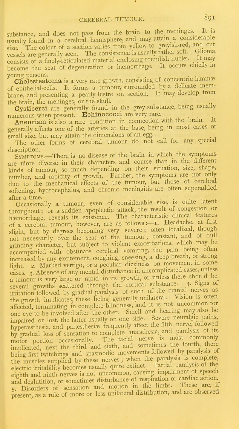 substance, and does not pass from the brain to the meninges It is usually found in a cerebral hemisphere, and may attam a considerable size The colour of a section varies from yellow to greyish-red, and cut vessels are generally seen. The consistence is usually rather soft Ghoma consists of a finely-reticulated material enclosing roundish nuclei. J^J^'^^Y become the seat of degeneration or haemorrhage. It occurs chiefly in young persons. , . ^ ■ ^ • ^ Cholesteatoma is a very rare growth, consisting of concentric laminae of epithelial-cells. It forms a tumour, surrounded by a delicate mem- brane, and presenting a pe^arly lustre on section. It may develop from the brain, the meninges, or the skull. , Cysticerci are generally found in the grey substance, bemg usually numerous when present. Echinococci are very rare. u • t Aneurism is also a rare condition in connection with the brain. It generally affects one of the arteries at the base, being in most cases of small size, but may attain the dimensions of an egg. The other forms of cerebral tumour do not call for any special description. Symptoms.—There is no disease of the bram in which the symptoms are more diverse in their characters and course than in the different kinds of tumour, so much depending on their situation, size, shape, number, and rapidity of growth. Further, the symptoms are not only due to the mechanical effects of the tumour, but those of cerebral softening, hydrocephalus, and chronic meningitis are often superadded after a time. . . . 1 ^ Occasionally a tumour, even of considerable size, is quite latent throughout; or a sudden apoplectic attack, the result of congestion or hemorrhage, reveals its existence. The characteristic clinical features of a cerebral tumour, however, are as follows:—i. Headache, at first slight, but by degrees becoming very severe; often localized, thougti not necessarily over the seat of the tumour; constant, and of dull Grinding character, but subject to violent exacerbations, which may be accompanied with obstinate cerebral vomiting, the pam being oiten increased by any excitement, coughing, sneezing, a deep breath, or strong liaht 2. Marked vertigo, or a peculiar dizziness on movement m some cases. 3. Absence of any mental disturbance in uncomphcated cases, unless a tumour is very large or rapid in its growth, or unless there should be several growths scattered through the cortical substance. 4- signs ot irritation followed by gradual paralysis of such of the cranial nerves as the growth imphcates, these being generally unilateral. Vision is often affected, terminating in complete blindness, and it is not uncommon for one eye to be involved after the other. Smell and hearing may also be impaired or lost, the latter usually on one side. Severe neuralgic pams hyper^esthesia, and parsesthesi^e frequently affect the fifth nerve, followed by gradual loss of sensation to complete anaesthesia, and paralysis of its motor portion occasionally. The facial nerve is most commonly implicated, next the third and sixth, and sometimes the fourth there being first twitchings and spasmodic movements followed by paralysis of the muscles supplied by these nerves; when the paralysis is complete, electric irritability becomes usually quite extinct. Partial para ysis of the eighth and ninth nerves is not uncommon, causmg impairment of speech and deglutition, or sometimes disturbance of respiration or cardiac action K. Disorders of sensation and motion m the limbs. These are, if present as a rule of more or less unilateral distribution, and are observed