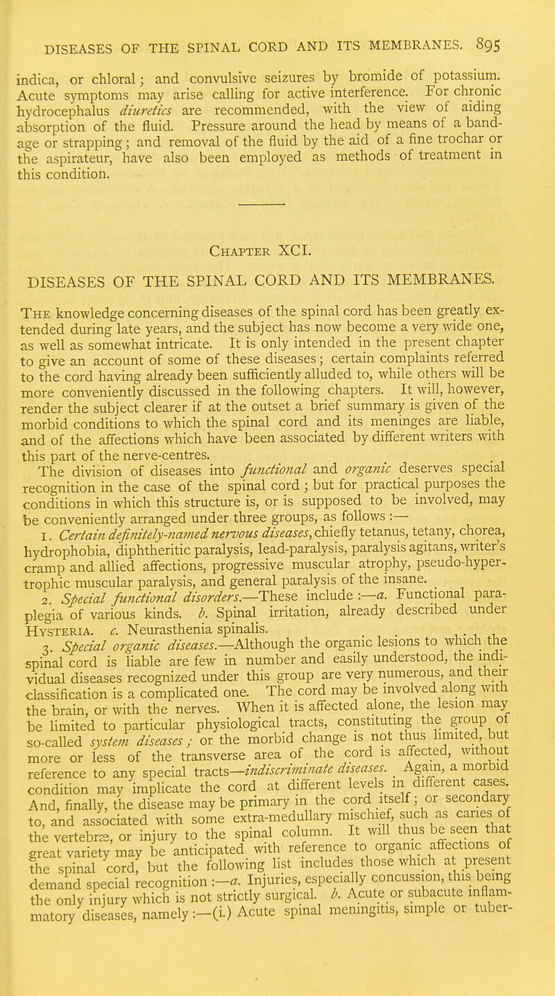 indica, or chloral; and convulsive seizures by bromide of potassium. Acute symptoms may arise calling for active interference. For chronic hydrocephalus diuretics are recommended, with the view of aidmg absorption of the fluid. Pressure around the head by means of a band- age or strapping; and removal of the fluid by the aid of a fine trochar or the aspirateur, have also been employed as methods of treatment in this condition. Chapter XCI. DISEASES OF THE SPINAL CORD AND ITS MEMBRANES. The knowledge concerning diseases of the spinal cord has been greatly ex- tended during late years, and the subject has now become a very wide one, as well as somewhat intricate. It is only intended in the present chapter to give an account of some of these diseases; certain complaints referred to the cord having already been sufficiently alluded to, while others will be more conveniently discussed in the following chapters. It will, however, render the subject clearer if at the outset a brief summary is given of the morbid conditions to which the spinal cord and its meninges are liable, and of the affections which have been associated by different writers with this part of the nerve-centres. The division of diseases into functional and orgatiic deserves special recognition in the case of the spinal cord ; but for practical purposes the conditions in which this structure is, or is supposed to be involved, may be conveniently arranged under three groups, as follows :— I. Certain definitely-najned nervous diseases, chiefly tetanus, tetany, chorea, hydrophobia, diphtheritic paralysis, lead-paralysis, paralysis agitans, witer's cramp and allied aff'ections, progressive muscular atrophy, pseudo-hyper- trophic muscular paralysis, and general paralysis of the insane. 2 Special functional disorders.—Th&^Q include :—a. Functional para- plegia of various kinds, b. Spinal irritation, already described under Hysteria, c. Neurasthenia spinalis. 3 Special organic diseases.—PAxkiOU'^ the organic lesions to which the spinal cord is hable are few in number and easily understood, the indi- vidual diseases recognized under this group are very numerous, and their classification is a complicated one. The cord may be involved along with the brain, or with the nerves. When it is aff-ected alone, the lesion may be limited to particular physiological tracts, constituting the group of so-called system diseases; or the morbid change is not thus limited but more or less of the transverse area of the cord is affected, without reference to any special Ix2.qX.^—indiscriminate diseases. _ Again, a morbid condition may implicate the cord at different levels 111 different cases. And, finally, the disease may be primary in the cord itself; or secondary to, and associated with some extra-medullary mischief, such as caries of the vertebrae, or injury to the spinal column. It will thus be seen that great variety may be anticipated with reference to organic affections of ?he spinal cord, but the following list mcludes those which at present demand special recognition -.-a. Injuries, especia ly concussion, this being the only injury which is not strictly surgical, b. Acute or subacute inflam- matory diseases, namely :-(i.) Acute spinal meningitis, simple or tuber-