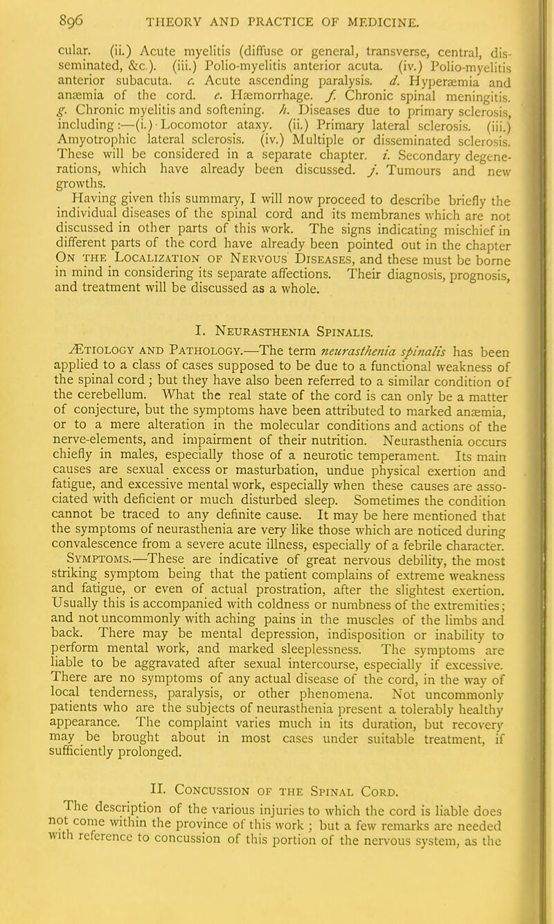 cular. (ii.) Acute myelitis (diffuse or general, transverse, central, dis- seminated, &c.). (iii.) Polio-myelitis anterior acuta, (iv.) Polio-myelitis anterior subacuta. c. Acute ascending paralysis, d. Hyperaemia and anoemia of the cord. e. Hsemorrhage. f. Chronic spinal meningitis. g. Chronic myelitis and softening, h. Diseases due to primary sclerosis, including:—(i.)-Locomotor ataxy, (ii.) Primary lateral sclero.sis. (iii.) Amyotrophic lateral sclerosis, (iv.) Multiple or disseminated sclerosis. These will be considered in a separate chapter. /. Secondary degene- rations, which have already been discussed, j. Tumours and new growths. Having given this summary, I will now proceed to describe briefly the individual diseases of the spinal cord and its membranes Avhich are not discussed in other parts of this work. The signs indicating mischief in different parts of the cord have already been pointed out in the chapter On the Localization of Nervous Diseases, and these must be borne in mind in considering its separate affections. Their diagnosis, prognosis, and treatment will be discussed as a whole. I. Neurasthenia Spinalis. ^TiOLOGY AND PATHOLOGY.—The term neurasthenia spinalis has been applied to a class of cases supposed to be due to a functional weakness of the spinal cord; but they have also been referred to a similar condition of the cerebellum. What the real state of the cord is can only be a matter of conjecture, but the symptoms have been attributed to marked anaemia, or to a mere alteration in the molecular conditions and actions of the nerve-elements, and impairment of their nutrition. Neurasthenia occurs chiefly in males, especially those of a neurotic temperament. Its main causes are sexual excess or masturbation, undue physical exertion and fatigue, and excessive mental work, especially when these causes are asso- ciated with deficient or much disturbed sleep. Sometimes the condition cannot be traced to any definite cause. It may be here mentioned that the symptoms of neurasthenia are very like those which are noticed during convalescence from a severe acute illness, especially of a febrile character. Symptoms.—These are indicative of great nervous debility, the most striking symptom being that the patient complains of extreme weakness and fatigue, or even of actual prostration, after the slightest exertion. Usually this is accompanied with coldness or numbness of the extremities; and not uncommonly with aching pains in the muscles of the limbs and back. There may be mental depression, indisposition or inability to perform mental work, and marked sleeplessness. The symptoms are liable to be aggravated after sexual intercourse, especially if excessive. There are no symptoms of any actual disease of the cord, in the way of local tenderness, paralysis, or other phenomena. Not uncommonly patients who are the subjects of neurasthenia present a tolerably healthy appearance. The complaint varies much in its duration, but recovery may be brought about in most cases under suitable treatment, if sufficiently prolonged. II. Concussion of the Spinal Cord. The description of the various injuries to which the cord is liable does It come within the province of this work ; but a few remarks are needed th reference to concussion of this portion of the nervous system, as tlic