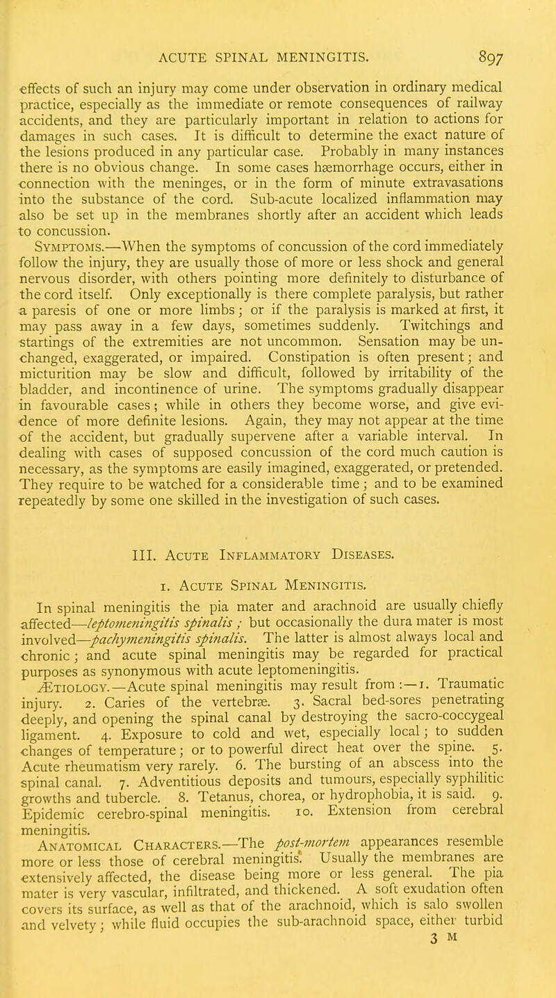 effects of such an injury may come under observation in ordinary medical practice, especially as the immediate or remote consequences of railway accidents, and they are particularly important in relation to actions for damages in such cases. It is difficult to determine the exact nature of the lesions produced in any particular case. Probably in many instances there is no obvious change. In some cases haemorrhage occurs, either in connection with the meninges, or in the form of minute extravasations into the substance of the cord. Sub-acute localized inflammation may also be set up in the membranes shortly after an accident which leads to concussion. Symptoms.—When the symptoms of concussion of the cord immediately follow the injury, they are usually those of more or less shock and general nervous disorder, with others pointing more definitely to disturbance of the cord itself. Only exceptionally is there complete paralysis, but rather a paresis of one or more limbs; or if the paralysis is marked at first, it may pass away in a few days, sometimes suddenly. Twitchings and startings of the extremities are not uncommon. Sensation may be un- changed, exaggerated, or impaired. Constipation is often present; and micturition may be slow and difficult, followed by irritability of the bladder, and incontinence of urine. The symptoms gradually disappear in favourable cases; while in others they become worse, and give evi- dence of more definite lesions. Again, they may not appear at the time of the accident, but gradually supervene after a variable interval. In dealing with cases of supposed concussion of the cord much caution is necessary, as the symptoms are easily imagined, exaggerated, or pretended. They require to be watched for a considerable time; and to be examined repeatedly by some one skilled in the investigation of such cases. III. Acute Inflammatory Diseases. I. Acute Spinal Meningitis. In spinal meningitis the pia mater and arachnoid are usually chiefly affected—leptomeningitis spinalis ; but occasionally the dura mater is most 'mvo\v&d—pachymeningitis spinalis. The latter is almost always local and chronic; and acute spinal meningitis may be regarded for practical purposes as synonymous with acute leptomeningitis. Etiology.—Acute spinal meningitis may result from:—i. Traumatic injury. 2. Caries of the vertebrae. 3. Sacral bed-sores penetrating deeply, and opening the spinal canal by destroying the sacro-coccygeal ligament. 4. Exposure to cold and wet, especially local; to sudden changes of temperature; or to powerful direct heat over the spme. 5. Acute rheumatism very rarely. 6. The bursting of an abscess into the spinal canal. 7. Adventitious deposits and tumours, especially syphilitic growths and tubercle. 8. Tetanus, chorea, or hydrophobia, it is said. 9. Epidemic cerebro-spinal meningitis. 10. Extension from cerebral meningitis. Anatomical Characters.—The posi-mortevi appearances resemble more or less those of cerebral meningitis! Usually the membranes are extensively affected, the disease being more or less general. The pia mater is very vascular, infiltrated, and thickened. A soft exudation often covers its surface, as well as that of the arachnoid, which is salo swollen and velvety; while fluid occupies the sub-arachnoid space, either turbid 3 M